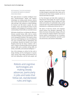 Rewriting the rules for the digital age
RETHINKING THE BOUNDARIES
OF WORK BETWEEN HUMANS
AND MACHINES
The rapid advances in machine intelligence have
been well-documented.9
Robots and cognitive
technologies are making steady advances, particu-
larly in jobs and tasks that follow set, standardized
rules and logic. This reinforces a critical challenge
for business and HR leaders—namely, the need
to design, source, and manage the future of work,
workforces, and workplaces to incorporate a robust
understanding of which skills are essentially human.
HR leaders should focus on defining the difference
between essential human skills, such as creative
and ethical thinking, and nonessential tasks, which
can be managed by machines. This requires refram-
ing careers, and designing new ways of working and
new ways of learning—both in organizations and
as individuals. Research by Deloitte in the United
Kingdom finds that the future workforce will re-
quire a “balance of technical skills and more general
purpose skills such as problem solving skills, cre-
ativity, social skills, and emotional intelligence.”10
One of the techniques we advise for this work is
design thinking and the development of journey
maps. Journey maps outline and document the ac-
tual work taking place, and the tools, people, and
information involved in a job. This kind of analy-
sis helps designers understand where tasks can be
outsourced and where human empathy can be en-
hanced and further leveraged.
As Tom Davenport and Julia Kirby emphasize in
Only Humans Need Apply, this requires recogniz-
ing that “augmentation means starting with what
minds and machines do individually today and fig-
uring how that work could be deepened rather than
diminished by a collaboration between the two.”11
The future of work has arrived, and companies
should embrace this disruptive opportunity. We
believe the factors driving these changes will accel-
erate, leaving slow adopters behind as first movers
become experts at optimizing the use of machines
and crowds to drive productivity, innovative prod-
ucts and services, and customer relationships.
Robots and cognitive
technologies are
making steady
advances, particularly
in jobs and tasks that
follow set, standardized
rules and logic.
124
 