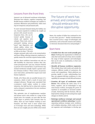 Lessons from the front lines
Amazon’s use of advanced warehouse technologies
illustrates how robotics, cognitive computing, and
flexible human workforce strategies can combine to
maximize efficiencies and productivity, while creat-
ing new temporary and permanent jobs.
To meet increased demand during the holiday sea-
son, Amazon expands its workforce by roughly 40
percent with around 120,000
temporary hires, who can be
trained quickly because of
robotic and cognitive tech-
nologies. These tools, such as
automated training screens,
“smart” tape dispensers, and
robotic pallets, reduce new
hire training from six weeks to
as little as two days.12
The tech-
nologies automate tasks such as rote memorization
and heavy lifting, allowing temporary employees to
quickly master the work that requires human skills.
Further, these workforce innovations not only en-
able flexibility for short-term workers—they also
create permanent jobs. Last year, Amazon retained
14 percent of its seasonal hires, in part because aug-
mented warehouses actually require a greater num-
ber of human workers.13
These centers can process
more total orders, and therefore require more total
human employees.
Finally, all of these jobs are possible because of e-
commerce, which is itself a result of recent tech-
nological advances. Though some speculated that
e-commerce would replace workers in certain
industries, the field has led to robust job creation,
such as Amazon’s construction of 26 new warehous-
es in 2016 alone.14
This optimistic view of complementary machine
and human work is also evident in a range of his-
torical cases. For example, 40 years after the first
ATMs began to perform tasks formerly done by
tellers, there are more bankers working at more
branches, and their work is more varied—even
as it leverages more and more technology. While
there are now roughly 400,000 ATMs in the United
States, the number of tellers has continued to rise
to more than 550,000.15
Similar transformations
have occurred across a range of technologies and
professions, such as barcode scanners and cashiers,
or electronic document discovery and paralegals.16
Start here
•	 Consider how the core work actually gets
done: Challenge the organization to rethink not
only what work needs to be done, but to consider
the range of talent segments and technologies
that can be used, in combination, to best com-
plete that work.
•	 Identify all human workforce segments:
This includes those both inside and outside the
company, different models of contractors, the
crowd, and competitions. Talent platforms are
growing rapidly in scale; understanding how
they can augment full-time workforces is a key
capability for managers in both HR and business.
•	 Examine all types of nonhuman work-
forces: This includes the entire array of ro-
botics, cognitive, and AI technologies to aug-
ment human workers, leveraging the power of
machines to accomplish an increased number
of tasks. Partnering with the business, HR can
help lead the redesign of work arising from rapid
changes in robotics and AI.
•	 Redesign multiyear strategic and annual
operational workforce planning: Consider
separating multiyear strategic work, workforce,
and workplace planning—which combs new tal-
ent segments and technologies to develop spe-
The future of work has
arrived, and companies
should embrace this
disruptive opportunity.
2017 Deloitte Global Human Capital Trends
125
 