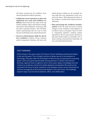 Rewriting the rules for the digital age
FAST FORWARD
Of the trends in this year’s report, the “future of work” will likely accelerate the fastest
in the next five years. This is simply a function of where we are in the evolution of
technology. Fifty years after the formulation of Moore’s law, processing and computing
power continue to grow exponentially, driving advances in robotics and machine
learning. Cognitive tools to augment, and in some cases replace, knowledge work will
continue to accelerate and become widely deployed and adopted. We would not be
surprised if the future of work, workforce, and workplace issues come to dominate the
concerns and agenda of HR and business leaders in the near future. This challenge
requires major cross-functional attention, effort, and collaboration.
cific future scenarios for the workforce—from
annual operational workforce planning.
•	 Collaborate across functions to plan and
implement new work and workforce so-
lutions: Ensure that the new scope of the aug-
mented workforce aligns with business strategy
and involves full participation of business, HR,
and other corporate functions. This will likely
require experimenting with new ways of work-
ing and coordinating across organizational silos.
•	 Invest in critical human skills for the fu-
ture workforce: Problem solving, creativity,
project management, listening, and moral and
ethical decision making are all essentially hu-
man skills that every organization needs—now
and in the future. When planning the future of
the workforce, consider these long-term human
skill needs.
•	 Plan and manage the workforce transfor-
mation: Given the scope and scale of coming
changes to work, workforces, and workplaces, it
is critical to have an enterprise “future of work”
or “augmented workforce” roadmap combin-
ing business, HR, IT, procurement, and finance.
This plan should include an actionable view of
talent, training, communication, leadership, cul-
ture, and organizational impacts.
126
 