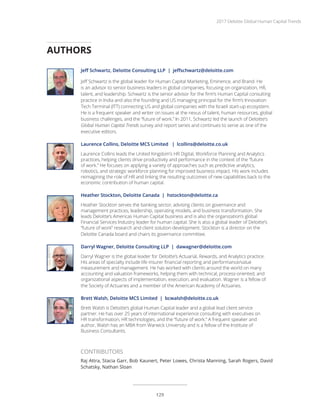 Jeff Schwartz, Deloitte Consulting LLP | jeffschwartz@deloitte.com
Jeff Schwartz is the global leader for Human Capital Marketing, Eminence, and Brand. He
is an advisor to senior business leaders in global companies, focusing on organization, HR,
talent, and leadership. Schwartz is the senior advisor for the firm’s Human Capital consulting
practice in India and also the founding and US managing principal for the firm’s Innovation
Tech Terminal (ITT) connecting US and global companies with the Israeli start-up ecosystem.
He is a frequent speaker and writer on issues at the nexus of talent, human resources, global
business challenges, and the “future of work.” In 2011, Schwartz led the launch of Deloitte’s
Global Human Capital Trends survey and report series and continues to serve as one of the
executive editors.
Laurence Collins, Deloitte MCS Limited | lcollins@deloitte.co.uk
Laurence Collins leads the United Kingdom’s HR Digital, Workforce Planning and Analytics
practices, helping clients drive productivity and performance in the context of the “future
of work.” He focuses on applying a variety of approaches such as predictive analytics,
robotics, and strategic workforce planning for improved business impact. His work includes
reimagining the role of HR and linking the resulting outcomes of new capabilities back to the
economic contribution of human capital.
Heather Stockton, Deloitte Canada | hstockton@deloitte.ca
Heather Stockton serves the banking sector, advising clients on governance and
management practices, leadership, operating models, and business transformation. She
leads Deloitte’s Americas Human Capital business and is also the organization’s global
Financial Services Industry leader for human capital. She is also a global leader of Deloitte’s
“future of work” research and client solution development. Stockton is a director on the
Deloitte Canada board and chairs its governance committee.
Darryl Wagner, Deloitte Consulting LLP | dawagner@deloitte.com
Darryl Wagner is the global leader for Deloitte’s Actuarial, Rewards, and Analytics practice.
His areas of specialty include life insurer financial reporting and performance/value
measurement and management. He has worked with clients around the world on many
accounting and valuation frameworks, helping them with technical, process-oriented, and
organizational aspects of implementation, execution, and evaluation. Wagner is a fellow of
the Society of Actuaries and a member of the American Academy of Actuaries.
Brett Walsh, Deloitte MCS Limited | bcwalsh@deloitte.co.uk
Brett Walsh is Deloitte’s global Human Capital leader and a global lead client service
partner. He has over 25 years of international experience consulting with executives on
HR transformation, HR technologies, and the “future of work.” A frequent speaker and
author, Walsh has an MBA from Warwick University and is a fellow of the Institute of
Business Consultants.
AUTHORS
CONTRIBUTORS
Raj Attra, Stacia Garr, Bob Kaunert, Peter Lowes, Christa Manning, Sarah Rogers, David
Schatsky, Nathan Sloan
2017 Deloitte Global Human Capital Trends
129
 