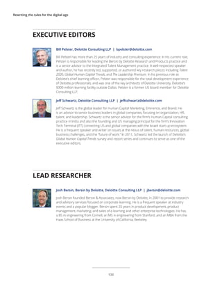 Rewriting the rules for the digital age
EXECUTIVE EDITORS
Bill Pelster, Deloitte Consulting LLP | bpelster@deloitte.com
Bill Pelster has more than 25 years of industry and consulting experience. In his current role,
Pelster is responsible for leading the Bersin by Deloitte Research and Products practice and
is a senior advisor to the Integrated Talent Management practice. A well-respected speaker
and author, he has recently led, supported, or authored key research pieces including Talent
2020, Global Human Capital Trends, and The Leadership Premium. In his previous role as
Deloitte’s chief learning officer, Pelster was responsible for the total development experience
of Deloitte professionals, and was one of the key architects of Deloitte University, Deloitte’s
$300 million learning facility outside Dallas. Pelster is a former US board member for Deloitte
Consulting LLP.
Jeff Schwartz, Deloitte Consulting LLP | jeffschwartz@deloitte.com
Jeff Schwartz is the global leader for Human Capital Marketing, Eminence, and Brand. He
is an advisor to senior business leaders in global companies, focusing on organization, HR,
talent, and leadership. Schwartz is the senior advisor for the firm’s Human Capital consulting
practice in India and also the founding and US managing principal for the firm’s Innovation
Tech Terminal (ITT) connecting US and global companies with the Israeli start-up ecosystem.
He is a frequent speaker and writer on issues at the nexus of talent, human resources, global
business challenges, and the “future of work.” In 2011, Schwartz led the launch of Deloitte’s
Global Human Capital Trends survey and report series and continues to serve as one of the
executive editors.
LEAD RESEARCHER
Josh Bersin, Bersin by Deloitte, Deloitte Consulting LLP | jbersin@deloitte.com
Josh Bersin founded Bersin & Associates, now Bersin by Deloitte, in 2001 to provide research
and advisory services focused on corporate learning. He is a frequent speaker at industry
events and a popular blogger. Bersin spent 25 years in product development, product
management, marketing, and sales of e-learning and other enterprise technologies. He has
a BS in engineering from Cornell, an MS in engineering from Stanford, and an MBA from the
Haas School of Business at the University of California, Berkeley.
130
 