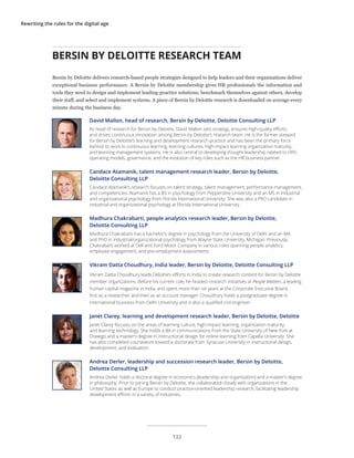 Rewriting the rules for the digital age
BERSIN BY DELOITTE RESEARCH TEAM
David Mallon, head of research, Bersin by Deloitte, Deloitte Consulting LLP
As head of research for Bersin by Deloitte, David Mallon sets strategy, ensures high-quality efforts,
and drives continuous innovation among Bersin by Deloitte’s research team. He is the former steward
for Bersin by Deloitte’s learning and development research practice and has been the primary force
behind its work in continuous learning, learning cultures, high-impact learning organization maturity,
and learning management systems. He is also central to developing thought leadership related to HR’s
operating models, governance, and the evolution of key roles such as the HR business partner.
Candace Atamanik, talent management research leader, Bersin by Deloitte,
Deloitte Consulting LLP
Candace Atamanik’s research focuses on talent strategy, talent management, performance management,
and competencies. Atamanik has a BS in psychology from Pepperdine University and an MS in industrial
and organizational psychology from Florida International University. She was also a PhD candidate in
industrial and organizational psychology at Florida International University.
Madhura Chakrabarti, people analytics research leader, Bersin by Deloitte,
Deloitte Consulting LLP
Madhura Chakrabarti has a bachelor’s degree in psychology from the University of Delhi and an MA
and PhD in industrial/organizational psychology from Wayne State University, Michigan. Previously,
Chakrabarti worked at Dell and Ford Motor Company in various roles spanning people analytics,
employee engagement, and pre-employment assessments
Vikram Datta Choudhury, India leader, Bersin by Deloitte, Deloitte Consulting LLP
Vikram Datta Choudhury leads Deloitte’s efforts in India to create research content for Bersin by Deloitte
member organizations. Before his current role, he headed research initiatives at People Matters, a leading
human capital magazine in India, and spent more than six years at the Corporate Executive Board,
first as a researcher and then as an account manager. Choudhury holds a postgraduate degree in
international business from Delhi University and is also a qualified civil engineer.
Janet Clarey, learning and development research leader, Bersin by Deloitte, Deloitte
Janet Clarey focuses on the areas of learning culture, high-impact learning, organization maturity,
and learning technology. She holds a BA in communications from the State University of New York at
Oswego and a master’s degree in instructional design for online learning from Capella University. She
has also completed coursework toward a doctorate from Syracuse University in instructional design,
development, and evaluation.
Andrea Derler, leadership and succession research leader, Bersin by Deloitte,
Deloitte Consulting LLP
Andrea Derler holds a doctoral degree in economics (leadership and organization) and a master’s degree
in philosophy. Prior to joining Bersin by Deloitte, she collaborated closely with organizations in the
United States as well as Europe to conduct practice-oriented leadership research, facilitating leadership
development efforts in a variety of industries.
Bersin by Deloitte delivers research-based people strategies designed to help leaders and their organizations deliver
exceptional business performance. A Bersin by Deloitte membership gives HR professionals the information and
tools they need to design and implement leading-practice solutions, benchmark themselves against others, develop
their staff, and select and implement systems. A piece of Bersin by Deloitte research is downloaded on average every
minute during the business day.
132
 