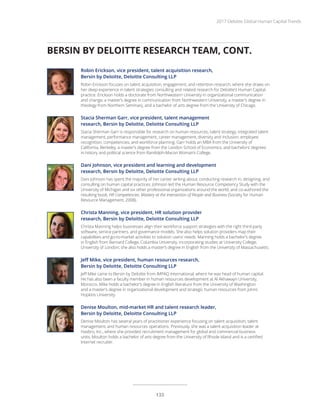 BERSIN BY DELOITTE RESEARCH TEAM, CONT.
Robin Erickson, vice president, talent acquisition research,
Bersin by Deloitte, Deloitte Consulting LLP
Robin Erickson focuses on talent acquisition, engagement, and retention research, where she draws on
her deep experience in talent strategies consulting and related research for Deloitte’s Human Capital
practice. Erickson holds a doctorate from Northwestern University in organizational communication
and change, a master’s degree in communication from Northwestern University, a master’s degree in
theology from Northern Seminary, and a bachelor of arts degree from the University of Chicago.
Stacia Sherman Garr, vice president, talent management
research, Bersin by Deloitte, Deloitte Consulting LLP
Stacia Sherman Garr is responsible for research on human resources, talent strategy, integrated talent
management, performance management, career management, diversity and inclusion, employee
recognition, competencies, and workforce planning. Garr holds an MBA from the University of
California, Berkeley, a master’s degree from the London School of Economics, and bachelors’ degrees
in history and political science from Randolph-Macon Woman’s College.
Dani Johnson, vice president and learning and development
research, Bersin by Deloitte, Deloitte Consulting LLP
Dani Johnson has spent the majority of her career writing about, conducting research in, designing, and
consulting on human capital practices. Johnson led the Human Resource Competency Study with the
University of Michigan and six other professional organizations around the world, and co-authored the
resulting book, HR Competencies: Mastery at the Intersection of People and Business (Society for Human
Resource Management, 2008).
Christa Manning, vice president, HR solution provider
research, Bersin by Deloitte, Deloitte Consulting LLP
Christa Manning helps businesses align their workforce support strategies with the right third-party
software, service partners, and governance models. She also helps solution providers map their
capabilities and go-to-market activities to solution users’ needs. Manning holds a bachelor’s degree
in English from Barnard College, Columbia University, incorporating studies at University College,
University of London; she also holds a master’s degree in English from the University of Massachusetts.
Jeff Mike, vice president, human resources research,
Bersin by Deloitte, Deloitte Consulting LLP
Jeff Mike came to Bersin by Deloitte from IMPAQ International, where he was head of human capital.
He has also been a faculty member in human resources development at Al Akhawayn University,
Morocco. Mike holds a bachelor’s degree in English literature from the University of Washington
and a master’s degree in organizational development and strategic human resources from Johns
Hopkins University.
Denise Moulton, mid-market HR and talent research leader,
Bersin by Deloitte, Deloitte Consulting LLP
Denise Moulton has several years of practitioner experience focusing on talent acquisition, talent
management, and human resources operations. Previously, she was a talent acquisition leader at
Hasbro, Inc., where she provided recruitment management for global and commercial business
units. Moulton holds a bachelor of arts degree from the University of Rhode Island and is a certified
Internet recruiter.
2017 Deloitte Global Human Capital Trends
133
 