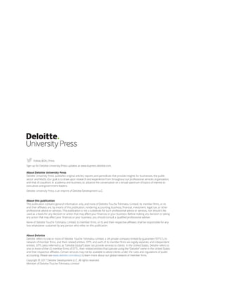 About Deloitte University Press
Deloitte University Press publishes original articles, reports and periodicals that provide insights for businesses, the public
sector and NGOs. Our goal is to draw upon research and experience from throughout our professional services organization,
and that of coauthors in academia and business, to advance the conversation on a broad spectrum of topics of interest to
executives and government leaders.
Deloitte University Press is an imprint of Deloitte Development LLC.
About this publication
This publication contains general information only, and none of Deloitte Touche Tohmatsu Limited, its member firms, or its
and their affiliates are, by means of this publication, rendering accounting, business, financial, investment, legal, tax, or other
professional advice or services. This publication is not a substitute for such professional advice or services, nor should it be
used as a basis for any decision or action that may affect your finances or your business. Before making any decision or taking
any action that may affect your finances or your business, you should consult a qualified professional adviser.
None of Deloitte Touche Tohmatsu Limited, its member firms, or its and their respective affiliates shall be responsible for any
loss whatsoever sustained by any person who relies on this publication.
About Deloitte
Deloitte refers to one or more of Deloitte Touche Tohmatsu Limited, a UK private company limited by guarantee (“DTTL”), its
network of member firms, and their related entities. DTTL and each of its member firms are legally separate and independent
entities. DTTL (also referred to as “Deloitte Global”) does not provide services to clients. In the United States, Deloitte refers to
one or more of the US member firms of DTTL, their related entities that operate using the “Deloitte” name in the United States
and their respective affiliates. Certain services may not be available to attest clients under the rules and regulations of public
accounting. Please see www.deloitte.com/about to learn more about our global network of member firms.
Copyright © 2017 Deloitte Development LLC. All rights reserved.
Member of Deloitte Touche Tohmatsu Limited
Follow @DU_Press
Sign up for Deloitte University Press updates at www.dupress.deloitte.com.
 