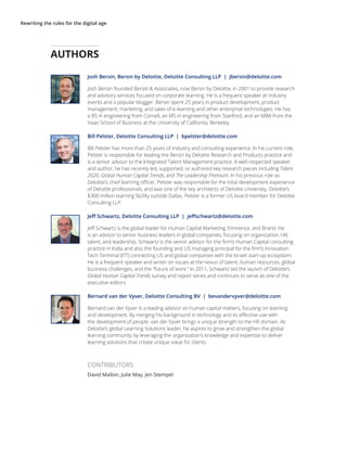 Rewriting the rules for the digital age
Josh Bersin, Bersin by Deloitte, Deloitte Consulting LLP | jbersin@deloitte.com
Josh Bersin founded Bersin & Associates, now Bersin by Deloitte, in 2001 to provide research
and advisory services focused on corporate learning. He is a frequent speaker at industry
events and a popular blogger. Bersin spent 25 years in product development, product
management, marketing, and sales of e-learning and other enterprise technologies. He has
a BS in engineering from Cornell, an MS in engineering from Stanford, and an MBA from the
Haas School of Business at the University of California, Berkeley.
Bill Pelster, Deloitte Consulting LLP | bpelster@deloitte.com
Bill Pelster has more than 25 years of industry and consulting experience. In his current role,
Pelster is responsible for leading the Bersin by Deloitte Research and Products practice and
is a senior advisor to the Integrated Talent Management practice. A well-respected speaker
and author, he has recently led, supported, or authored key research pieces including Talent
2020, Global Human Capital Trends, and The Leadership Premium. In his previous role as
Deloitte’s chief learning officer, Pelster was responsible for the total development experience
of Deloitte professionals, and was one of the key architects of Deloitte University, Deloitte’s
$300 million learning facility outside Dallas. Pelster is a former US board member for Deloitte
Consulting LLP.
Jeff Schwartz, Deloitte Consulting LLP | jeffschwartz@deloitte.com
Jeff Schwartz is the global leader for Human Capital Marketing, Eminence, and Brand. He
is an advisor to senior business leaders in global companies, focusing on organization, HR,
talent, and leadership. Schwartz is the senior advisor for the firm’s Human Capital consulting
practice in India and also the founding and US managing principal for the firm’s Innovation
Tech Terminal (ITT) connecting US and global companies with the Israeli start-up ecosystem.
He is a frequent speaker and writer on issues at the nexus of talent, human resources, global
business challenges, and the “future of work.” In 2011, Schwartz led the launch of Deloitte’s
Global Human Capital Trends survey and report series and continues to serve as one of the
executive editors.
Bernard van der Vyver, Deloitte Consulting BV | bevandervyver@deloitte.com
Bernard van der Vyver is a leading advisor on human capital matters, focusing on learning
and development. By merging his background in technology and its effective use with
the development of people, van der Vyver brings a unique strength to the HR domain. As
Deloitte’s global Learning Solutions leader, he aspires to grow and strengthen the global
learning community by leveraging the organization’s knowledge and expertise to deliver
learning solutions that create unique value for clients.
CONTRIBUTORS
David Mallon, Julie May, Jen Stempel
AUTHORS
 