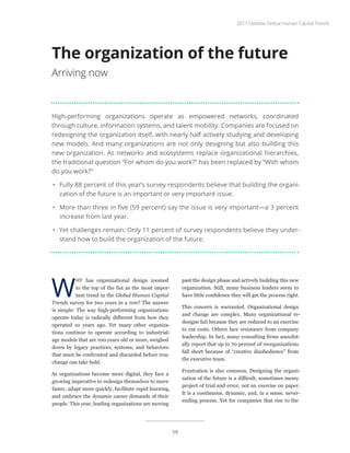 High-performing organizations operate as empowered networks, coordinated
through culture, information systems, and talent mobility. Companies are focused on
redesigning the organization itself, with nearly half actively studying and developing
new models. And many organizations are not only designing but also building this
new organization. As networks and ecosystems replace organizational hierarchies,
the traditional question “For whom do you work?” has been replaced by “With whom
do you work?”
•	 Fully 88 percent of this year’s survey respondents believe that building the organi-
zation of the future is an important or very important issue.
•	 More than three in five (59 percent) say the issue is very important—a 3 percent
increase from last year.
•	 Yet challenges remain: Only 11 percent of survey respondents believe they under-
stand how to build the organization of the future.
The organization of the future
Arriving now
W
HY has organizational design zoomed
to the top of the list as the most impor-
tant trend in the Global Human Capital
Trends survey for two years in a row? The answer
is simple: The way high-performing organizations
operate today is radically different from how they
operated 10 years ago. Yet many other organiza-
tions continue to operate according to industrial-
age models that are 100 years old or more, weighed
down by legacy practices, systems, and behaviors
that must be confronted and discarded before true
change can take hold.
As organizations become more digital, they face a
growing imperative to redesign themselves to move
faster, adapt more quickly, facilitate rapid learning,
and embrace the dynamic career demands of their
people. This year, leading organizations are moving
past the design phase and actively building this new
organization. Still, many business leaders seem to
have little confidence they will get the process right.
This concern is warranted. Organizational design
and change are complex. Many organizational re-
designs fail because they are reduced to an exercise
to cut costs. Others face resistance from company
leadership. In fact, many consulting firms anecdot-
ally report that up to 70 percent of reorganizations
fall short because of “creative disobedience” from
the executive team.
Frustration is also common. Designing the organi-
zation of the future is a difficult, sometimes messy
project of trial and error, not an exercise on paper.
It is a continuous, dynamic, and, in a sense, never-
ending process. Yet for companies that rise to the
2017 Deloitte Global Human Capital Trends
19
 