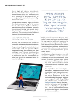 Rewriting the rules for the digital age
they are “highly agile today”; 19 percent describe
themselves as “not agile.” Fortunately, there is tre-
mendous progress in this area. Among this year’s
survey respondents, 32 percent say that they are
now designing their organization to be more adapt-
able and team-centric.
High-performing companies often first develop
these flexible models at the “edge” of the company.
To make further progress, they focus on building a
new leadership mind-set that rewards innovation,
experimentation, learning, and customer-centric
design thinking.2
In short, if what a company needs
to know and do is constantly changing, then the or-
ganization’s structure must change as well.
NEXT STEP: BUILDING THE
ORGANIZATION OF THE FUTURE
Many new tools and techniques offer valuable con-
tributions to building the organization of the future.
One promising technique is organizational network
analysis (ONA), which uses specialized software
and methodologies to help companies study “who
is talking to whom.” This type of analysis, which
can use patterns in emails, instant messages, physi-
cal proximity, and other data, allows leaders to see
quickly what networks are in place and identify the
connectors and experts.
Only 8 percent of companies in this year’s Global
Human Capital Trends survey are using ONA today,
but usage is growing rapidly, with an additional 48
percent of companies experimenting with these
tools. One company used this technique to redesign
its sales organization and found that many experts
were underutilized. After adopting a new team-cen-
tric model, total revenue generation rose by more
than 12 percent.3
Simplification of work practices and new work tools
are critical as well. While a networked organization
makes sense for agility and responsiveness, it also
increases the need to coordinate teams and can
lead to an overwhelming number of meet-
ings, emails, and communications channels.
Cognitive overload can dramatically reduce
productivity.
New organizational models also require a
new approach to leadership. Leaders of net-
worked teams in agile organizations require
skills such as negotiation, resilience, and sys-
tems thinking. In some cases, the most expe-
rienced leaders and business unit heads may
be the wrong people to take charge of digital,
agile, networked teams. As we discuss in our
chapter on leadership, effective leaders in a
networked environment must have a high de-
gree of network intelligence, getting to know
what’s going on throughout their company,
throughout their industry, and throughout
the customer marketplace.
Among this year’s
survey respondents,
32 percent say that
they are now designing
their organization to
be more adaptable
and team-centric.
22
 