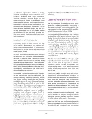 As networked organizations continue to emerge,
new tools are starting to make collaboration easier.
Facebook’s Workplace, Slack, Google Team Drives,
Atlassian Confluence, Microsoft Skype, and hun-
dreds of others are helping to facilitate the transi-
tion to networks of teams. Nearly three-quarters of
companies (73 percent) are now experimenting with
these tools—and benefiting in unique ways.4
For in-
stance, a public museum in Sydney now uses Jira,
an agile management tool, to keep track of burned-
out light bulbs. An auto distributor in Maine uses
HipChat to monitor tire pressures and repair items
in its warehouses.5
BUILDING IN ACCOUNTABILITY
Empowering people to make decisions and rely-
ing on networks of interactions does not mean that
people are no longer accountable for results. In fact,
one objective of an agile network is to use goal-set-
ting to support success.
In teams, accountability becomes more transpar-
ent. Individual and team goals and metrics should
be shared for everyone to see. The sense of account-
ability this can create is critical to team and corpo-
rate effectiveness. Indeed, among 17 top practices in
high-impact leadership, an organization’s ability to
clearly define decision-making practices and clarify
accountability featured among the top drivers of
outstanding financial outcomes.6
For instance, a large telecommunications company
in Asia has embraced real-time dashboards that
measure customer acquisition, customer satisfac-
tion, hiring, employee satisfaction, and financial
profitability across all 1,000 of its small business
teams. This infrastructure, built on top of its SAP
backbone, gives the entire company transparency,
accountability, and the ability to adapt quickly.7
Philips Lighting conducted a series of workshops
around the world to help the company identify its
traditional current and future values in order to
build alignment around a new, more innovative
culture. The company created a common manifesto
around four new cultural values (Pioneering, Caring,
Fast, and External Focus) to help the company em-
power teams, rapidly innovate, and move into light-
ing services and a new market for Internet-based
lamination.8
Lessons from the front lines
One key capability of the organization of the future
is the ability to form teams rapidly. This requires a
clear understanding of each employee’s skills. One
huge organization that has mastered this capability
is the US Department of Defense (DOD).9
DOD’s military population includes over 7 million
personnel on active, guard, and reserve duty, in-
cluding Retired/Ready Reserve personnel subject
to callback—and, despite its massive size, has cre-
ated one of the most complete, detailed views of its
workforce that any organization has achieved. For
every soldier, DOD grades his or her leadership ex-
perience and skills; captures occupational special-
ties with details on levels of experience; and com-
piles a complete service history that encompasses
both DOD and non-DOD skills, including degrees
and certifications.
With this information, DOD can make agile, highly
targeted deployments—in essence, teams or net-
works of teams—from its population of 7 million.
Over the last decade, DOD has developed the capa-
bility to deploy either a single individual or a spe-
cifically chosen group anywhere in the world with
relative ease.
For business, DOD’s example offers clear lessons.
Organizations should create a basic framework for
understanding and measuring its complement of
skills across the enterprise. Most organizations
have not invested in a common framework; with-
out it, a clear understanding of capabilities is im-
possible. But a framework alone isn’t enough. The
system only works if the data are current and easily
accessible.
Another example of organizational agility is a lead-
ing North American insurance provider’s creation
of a digital insurance platform that allows consum-
ers to buy policies online in a few simple steps.
Aside from the legal and regulatory challenges to
deploying such a platform, the company had no ex-
perience with agile programs. It had to transform
2017 Deloitte Global Human Capital Trends
23
 