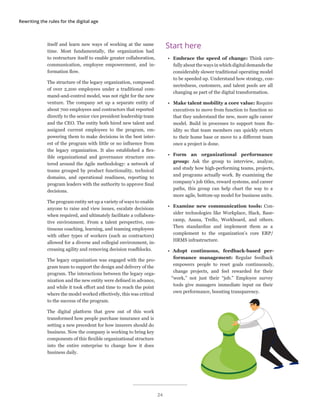 Rewriting the rules for the digital age
itself and learn new ways of working at the same
time. Most fundamentally, the organization had
to restructure itself to enable greater collaboration,
communication, employee empowerment, and in-
formation flow.
The structure of the legacy organization, composed
of over 2,200 employees under a traditional com-
mand-and-control model, was not right for the new
venture. The company set up a separate entity of
about 700 employees and contractors that reported
directly to the senior vice president leadership team
and the CEO. The entity both hired new talent and
assigned current employees to the program, em-
powering them to make decisions in the best inter-
est of the program with little or no influence from
the legacy organization. It also established a flex-
ible organizational and governance structure cen-
tered around the Agile methodology: a network of
teams grouped by product functionality, technical
domains, and operational readiness, reporting to
program leaders with the authority to approve final
decisions.
The program entity set up a variety of ways to enable
anyone to raise and view issues, escalate decisions
when required, and ultimately facilitate a collabora-
tive environment. From a talent perspective, con-
tinuous coaching, learning, and teaming employees
with other types of workers (such as contractors)
allowed for a diverse and collegial environment, in-
creasing agility and removing decision roadblocks.
The legacy organization was engaged with the pro-
gram team to support the design and delivery of the
program. The interactions between the legacy orga-
nization and the new entity were defined in advance,
and while it took effort and time to reach the point
where the model worked effectively, this was critical
to the success of the program.
The digital platform that grew out of this work
transformed how people purchase insurance and is
setting a new precedent for how insurers should do
business. Now the company is working to bring key
components of this flexible organizational structure
into the entire enterprise to change how it does
business daily.
Start here
•	 Embrace the speed of change: Think care-
fully about the ways in which digital demands the
considerably slower traditional operating model
to be speeded up. Understand how strategy, con-
nectedness, customers, and talent pools are all
changing as part of the digital transformation.
•	 Make talent mobility a core value: Require
executives to move from function to function so
that they understand the new, more agile career
model. Build in processes to support team flu-
idity so that team members can quickly return
to their home base or move to a different team
once a project is done.
•	 Form an organizational performance
group: Ask the group to interview, analyze,
and study how high-performing teams, projects,
and programs actually work. By examining the
company’s job titles, reward systems, and career
paths, this group can help chart the way to a
more agile, bottom-up model for business units.
•	 Examine new communication tools: Con-
sider technologies like Workplace, Slack, Base-
camp, Asana, Trello, Workboard, and others.
Then standardize and implement them as a
complement to the organization’s core ERP/
HRMS infrastructure.
•	 Adopt continuous, feedback-based per-
formance management: Regular feedback
empowers people to reset goals continuously,
change projects, and feel rewarded for their
“work,” not just their “job.” Employee survey
tools give managers immediate input on their
own performance, boosting transparency.
24
 