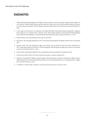 Rewriting the rules for the digital age
1.	 Tiffany McDowell, Dimple Agarwal, Don Miller, Tsutomu Okamoto, and Trevor Page, “Organizational design: The
rise of teams,” Deloitte Global Human Capital Trends 2016, February 29, 2016, https://dupress.deloitte.com/dup-
us-en/focus/human-capital-trends/2016/organizational-models-network-of-teams.html, accessed December 21,
2016.
2.	 Trevor Page, Amir Rahnema, Tara Murphy, and Tiffany McDowell, Unlocking the flexible organization: Organiza-
tional design for an uncertain future, Deloitte, 2016, https://www2.deloitte.com/content/dam/Deloitte/global/
Documents/HumanCapital/gx-hc-unlocking-flexible-%20organization.pdf, accessed December 21, 2016.
3.	 Report by Rob Cross, http://www.robcross.org/consortia.htm.
4.	 Josh Bersin, HR technology disruptions for 2017: Nine trends reinventing the HR software market, Bersin by Deloitte,
2016.
5.	 Quentin Hardy, “The new workplace is agile, and nonstop. Can you keep up?” New York Times, November 25,
2016, http://www.nytimes.com/2016/11/25/technology/the-new-workplace-is-agile-and-nonstop-can-you-keep-
up.html, accessed December 21, 2016.
6.	 Andrea Derler, High-impact leadership: The new leadership maturity model, Bersin by Deloitte, 2016.
7.	 Conversation with the CEO of the Asian telecommunications company, August 2016.
8.	 Deloitte, A new global HR software solution supports HR transformation and drives innovation at Philips, https://
www2.deloitte.com/content/dam/Deloitte/uk/Documents/consultancy/deloitte-uk-consulting-philips-hr-digital.
pdf, accessed February 12, 2017.
9.	 LTC William T. Pelster (USAF, retired), in conversation with the authors, January 18, 2017.
ENDNOTES
26
 