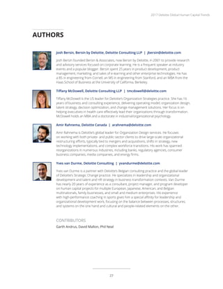 Josh Bersin, Bersin by Deloitte, Deloitte Consulting LLP | jbersin@deloitte.com
Josh Bersin founded Bersin & Associates, now Bersin by Deloitte, in 2001 to provide research
and advisory services focused on corporate learning. He is a frequent speaker at industry
events and a popular blogger. Bersin spent 25 years in product development, product
management, marketing, and sales of e-learning and other enterprise technologies. He has
a BS in engineering from Cornell, an MS in engineering from Stanford, and an MBA from the
Haas School of Business at the University of California, Berkeley.
Tiffany McDowell, Deloitte Consulting LLP | tmcdowell@deloitte.com
Tiffany McDowell is the US leader for Deloitte’s Organization Strategies practice. She has 16
years of business and consulting experience, delivering operating model, organization design,
talent strategy, decision optimization, and change management solutions. Her focus is on
helping executives in health care effectively lead their organizations through transformation.
McDowell holds an MBA and a doctorate in industrial/organizational psychology.
Amir Rahnema, Deloitte Canada | arahnema@deloitte.com
Amir Rahnema is Deloitte’s global leader for Organization Design services. He focuses
on working with both private- and public-sector clients to drive large-scale organizational
restructuring efforts, typically tied to mergers and acquisitions, shifts in strategy, new
technology implementations, and complex workforce transitions. His work has spanned
reorganizations in numerous industries, including banks, regulatory agencies, consumer
business companies, media companies, and energy firms.
Yves van Durme, Deloitte Consulting | yvandurme@deloitte.com
Yves van Durme is a partner with Deloitte’s Belgian consulting practice and the global leader
of Deloitte’s Strategic Change practice. He specializes in leadership and organizational
development and talent and HR strategy in business transformation contexts. Van Durme
has nearly 20 years of experience as a consultant, project manager, and program developer
on human capital projects for multiple European, Japanese, American, and Belgian
multinationals, family businesses, and small and medium enterprises. His experience
with high-performance coaching in sports gives him a special affinity for leadership and
organizational development work, focusing on the balance between processes, structures,
and systems on the one hand and cultural and people-related elements on the other.
CONTRIBUTORS
Garth Andrus, David Mallon, Phil Neal
AUTHORS
2017 Deloitte Global Human Capital Trends
27
 