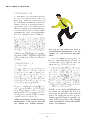 Rewriting the rules for the digital age
THE NEW LOOK OF L&D
As a result of these forces, the structure, operations,
and mission of corporate L&D are facing radical
change. Only a decade ago, companies were con-
tent to build virtual universities and online course
catalogues. Today, we see the learning function as a
highly strategic business area that focuses on inno-
vation and leadership development by delivering a
world-class learning experience, promoting lifetime
learning for longer careers, and bringing multifunc-
tional teams together to connect and collaborate.
There is also a new focus on convergence—bringing
together disciplines such as sales, marketing, de-
sign, finance, and IT onto cross-functional teams to
build products and solutions faster. Forward-think-
ing L&D departments are facilitating this growth in
interdisciplinary thinking by viewing the corporate
university as a commons instead of a training center.
For business and HR leaders, the new models are a
wake-up call to adapt or risk falling behind in hiring,
employee engagement, productivity, and product
innovation.
THE CHANGING ROLE OF
L&D LEADERSHIP
To keep pace with these changes, chief learning of-
ficers (CLOs) must now become the catalysts for
next-generation careers while also thinking about
how to support the overall growth of the business.
They should become part of the entire employee ex-
perience, delivering learning solutions that inspire
people to reinvent themselves, develop deep skills,
and contribute to the learning of others.
The goal is a learning environment adapted to a
world of increased employee mobility. Interdisci-
plinary skills development is critical because these
capabilities align with the organizational shift to
networks of teams. Learning should encourage, and
even push, people to move across jobs.
Leading organizations are adopting these types of
learning strategies to help employees adapt—what
Tom Friedman terms “intelligent assistance.”10
Since 2013, AT&T has invested $250 million in
education and development programs for 140,000
employees with a focus on continuous career devel-
opment.
As John Donovan, AT&T’s chief strategy officer said,
“We felt a fundamental obligation to reskill our
workforce.”11
The company expects that these indi-
viduals will change roles every four years.12
To facilitate this mobility, AT&T now offers a wide
range of online learning opportunities and encour-
ages employees to find new jobs, seek out mentors,
and learn new technologies. To make the transi-
tion as easy as possible, AT&T has partnered with
universities to pioneer affordable online courses in
the skills it needs. As Bill Blase, head of HR explains,
“It’s a new bargain—one that, done well, benefits
both the organization and the employees who learn
new skills to advance their careers.”13
Ironically, as legacy L&D responsibilities become
less relevant, the opportunities for L&D to be
more relevant have never been greater. L&D orga-
nizations that recognize the new future of careers,
embrace exponential changes in technology, and
become flexible content curators rather than rigid
content creators have the potential to become high-
ly valued business partners.
32
 