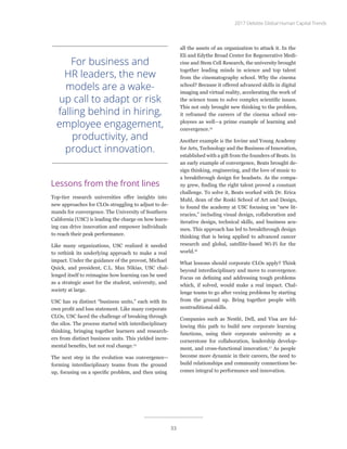Lessons from the front lines
Top-tier research universities offer insights into
new approaches for CLOs struggling to adjust to de-
mands for convergence. The University of Southern
California (USC) is leading the charge on how learn-
ing can drive innovation and empower individuals
to reach their peak performance.
Like many organizations, USC realized it needed
to rethink its underlying approach to make a real
impact. Under the guidance of the provost, Michael
Quick, and president, C.L. Max Nikias, USC chal-
lenged itself to reimagine how learning can be used
as a strategic asset for the student, university, and
society at large.
USC has 19 distinct “business units,” each with its
own profit and loss statement. Like many corporate
CLOs, USC faced the challenge of breaking through
the silos. The process started with interdisciplinary
thinking, bringing together learners and research-
ers from distinct business units. This yielded incre-
mental benefits, but not real change.14
The next step in the evolution was convergence—
forming interdisciplinary teams from the ground
up, focusing on a specific problem, and then using
all the assets of an organization to attack it. In the
Eli and Edythe Broad Center for Regenerative Medi-
cine and Stem Cell Research, the university brought
together leading minds in science and top talent
from the cinematography school. Why the cinema
school? Because it offered advanced skills in digital
imaging and virtual reality, accelerating the work of
the science team to solve complex scientific issues.
This not only brought new thinking to the problem,
it reframed the careers of the cinema school em-
ployees as well—a prime example of learning and
convergence.15
Another example is the Iovine and Young Academy
for Arts, Technology and the Business of Innovation,
established with a gift from the founders of Beats. In
an early example of convergence, Beats brought de-
sign thinking, engineering, and the love of music to
a breakthrough design for headsets. As the compa-
ny grew, finding the right talent proved a constant
challenge. To solve it, Beats worked with Dr. Erica
Muhl, dean of the Roski School of Art and Design,
to found the academy at USC focusing on “new lit-
eracies,” including visual design, collaboration and
iterative design, technical skills, and business acu-
men. This approach has led to breakthrough design
thinking that is being applied to advanced cancer
research and global, satellite-based Wi-Fi for the
world.16
What lessons should corporate CLOs apply? Think
beyond interdisciplinary and move to convergence.
Focus on defining and addressing tough problems
which, if solved, would make a real impact. Chal-
lenge teams to go after vexing problems by starting
from the ground up. Bring together people with
nontraditional skills.
Companies such as Nestlé, Dell, and Visa are fol-
lowing this path to build new corporate learning
functions, using their corporate university as a
cornerstone for collaboration, leadership develop-
ment, and cross-functional innovation.17
As people
become more dynamic in their careers, the need to
build relationships and community connections be-
comes integral to performance and innovation.
For business and
HR leaders, the new
models are a wake-
up call to adapt or risk
falling behind in hiring,
employee engagement,
productivity, and
product innovation.
2017 Deloitte Global Human Capital Trends
33
 