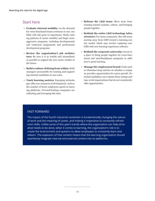Rewriting the rules for the digital age
FAST FORWARD
The impact of the fourth industrial revolution is fundamentally changing the nature
of work and the meaning of career, and making it imperative to constantly refresh
one’s skills. Unlike some of this year’s trends where the organization can help drive
what needs to be done, when it comes to learning, the organization’s role is to
create the environment and systems to allow employees to constantly learn and
relearn. The explosion of free content means that the learning organization should
seamlessly integrate internal and external content into its platforms.
Start here
•	 Evaluate internal mobility: As the demand
for cross-functional teams continues to rise, mo-
bility will only grow in importance. Study exist-
ing patterns of career mobility and begin more
aggressive programs, including developmental
and rotational assignments and professional
development programs.
•	 Review the organization’s job architec-
ture: Be sure it is as nimble and streamlined
as possible to support the new career models of
the future.
•	 Build a culture of hiring from within: Hold
managers accountable for training and support-
ing internal candidates in new roles.
•	 Track learning metrics: Emerging technolo-
gies offer new measures of development, such as
the number of hours employees spend on learn-
ing platforms. Forward-looking companies are
collecting and leveraging this data.
•	 Refocus the L&D team: Move away from
training toward curation, culture, and bringing
people together.
•	 Rethink the entire L&D technology infra-
structure: For many companies, this will mean
moving away from LMS toward a learning-cen-
tric model, which may involve replacing core
LMS with new learning-experience software.
•	 Rethink the corporate university: Invest in
a place to bring people together for cross-func-
tional and interdisciplinary programs in addi-
tion to great learning.
•	 Manage the employment brand: Tools such
as Glassdoor keep metrics on whether a compa-
ny provides opportunities for career growth. Po-
tential candidates can evaluate these ratings and
may avoid organizations that do not consistently
offer opportunities.
34
 