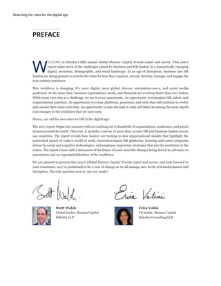 Rewriting the rules for the digital age
PREFACE
W
ELCOME to Deloitte’s fifth annual Global Human Capital Trends report and survey. This year’s
report takes stock of the challenges ahead for business and HR leaders in a dramatically changing
digital, economic, demographic, and social landscape. In an age of disruption, business and HR
leaders are being pressed to rewrite the rules for how they organize, recruit, develop, manage, and engage the
21st-century workforce.
This workforce is changing. It’s more digital, more global, diverse, automation-savvy, and social media-
proficient. At the same time, business expectations, needs, and demands are evolving faster than ever before.
While some view this as a challenge, we see it as an opportunity. An opportunity to reimagine HR, talent, and
organizational practices. An opportunity to create platforms, processes, and tools that will continue to evolve
and sustain their value over time. An opportunity to take the lead in what will likely be among the most signifi-
cant changes to the workforce that we have seen.
Hence, our call for new rules for HR in the digital age.
The 2017 report began last summer with us reaching out to hundreds of organizations, academics, and practi-
tioners around the world. This year, it includes a survey of more than 10,000 HR and business leaders across
140 countries. The report reveals how leaders are turning to new organizational models that highlight the
networked nature of today’s world of work; innovation-based HR platforms; learning and career programs
driven by social and cognitive technologies; and employee experience strategies that put the workforce at the
center. The report closes with a discussion of the future of work amid the changes being driven by advances in
automation and an expanded definition of the workforce.
We are pleased to present this year’s Global Human Capital Trends report and survey and look forward to
your comments. 2017 is positioned to be a year of change as we all manage new levels of transformation and
disruption. The only question now is: Are you ready?
Brett Walsh
Global leader, Human Capital
Deloitte LLP
Erica Volini
US leader, Human Capital
Deloitte Consulting LLP
 