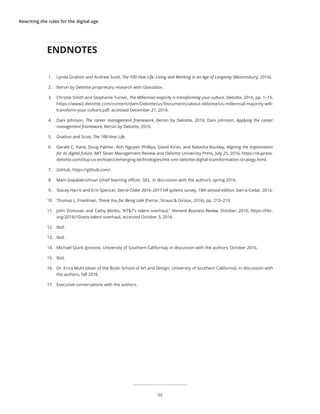 Rewriting the rules for the digital age
1.	 Lynda Gratton and Andrew Scott, The 100-Year Life: Living and Working in an Age of Longevity (Bloomsbury, 2016).
2.	 Bersin by Deloitte proprietary research with Glassdoor.
3.	 Christie Smith and Stephanie Turner, The Millennial majority is transforming your culture, Deloitte, 2016, pp. 1–15,
https://www2.deloitte.com/content/dam/Deloitte/us/Documents/about-deloitte/us-millennial-majority-will-
transform-your-culture.pdf, accessed December 21, 2016.
4.	 Dani Johnson, The career management framework, Bersin by Deloitte, 2016; Dani Johnson, Applying the career
management framework, Bersin by Deloitte, 2016.
5.	 Gratton and Scott, The 100-Year Life.
6.	 Gerald C. Kane, Doug Palmer, Anh Nguyen Phillips, David Kiron, and Natasha Buckley, Aligning the organization
for its digital future, MIT Sloan Management Review and Deloitte University Press, July 25, 2016, https://dupress.
deloitte.com/dup-us-en/topics/emerging-technologies/mit-smr-deloitte-digital-transformation-strategy.html.
7.	 GitHub, https://github.com/.
8.	 Mani Gopalakrishnan (chief learning officer, GE), in discussion with the authors, spring 2016.
9.	 Stacey Harris and Erin Spencer, Sierra-Cedar 2016–2017 HR systems survey, 19th annual edition, Sierra-Cedar, 2016.
10.	 Thomas L. Friedman, Thank You for Being Late (Farrar, Straus & Giroux, 2016), pp. 213–219.
11.	 John Donovan and Cathy Benko, “AT&T’s talent overhaul,” Harvard Business Review, October, 2016, https://hbr.
org/2016/10/atts-talent-overhaul, accessed October 3, 2016.
12.	 Ibid.
13.	 Ibid.
14.	 Michael Quirk (provost, University of Southern California), in discussion with the authors, October 2016.
15.	 Ibid.
16.	 Dr. Erica Muhl (dean of the Roski School of Art and Design, University of Southern California), in discussion with
the authors, fall 2016.
17.	 Executive conversations with the authors.
ENDNOTES
36
 