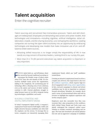Talent sourcing and recruitment face tremendous pressure. Talent and skill short-
ages are widespread. Employees are demanding new careers and career models. And
technologies and innovations—including cognitive, artificial intelligence, social col-
laboration, crowds, and the sharing economy—are reshaping the workforce. Leading
companies are turning the open talent economy into an opportunity by embracing
technologies and developing new models that make innovative use of on- and off-
balance-sheet talent sources.
•	 Attracting skilled resources is no longer simply the responsibility of HR. It now
stands as a top concern of business leaders, ranking third in our survey this year.
•	 More than 8 in 10 (83 percent) executives say talent acquisition is important or
very important.
Talent acquisition
Enter the cognitive recruiter
F
INDING talent both on- and off-balance sheet
has moved far beyond traditional recruiting to
encompass the broader scope of talent acqui-
sition (TA). Once the sole domain of HR, TA now
involves multiple teams across the organization.
Adding to the complexity, the accelerating pace of
technology offers a dizzying array of new solutions,
even as the nature and sources of talent markets
continue to shift. Current platforms struggle to
adapt because many are too old to integrate emerg-
ing technologies, capabilities, and needs.
BUILDING A STRATEGIC AND
DIGITAL EMPLOYMENT BRAND
In today’s transparent digital world, a company’s
employment brand must be both highly visible and
highly attractive because candidates now often find
the employer, not the reverse. To leverage this in-
terest, companies are intensively managing their
employment brand, which can “pull” candidates
toward them.
Creating an attractive employment brand involves a
complex mix of forces. One major factor is the over-
all workforce experience, which requires high lev-
els of engagement and strong career opportunities.
In fact, outreach campaigns to educate and attract
candidates may be just as important as customer-
focused advertising. Heineken, for example, devel-
oped a series of unconventional videos and web in-
terviews to highlight the employee experience and
set the company apart.1
Employers must also reconsider how they com-
municate their value proposition to the workforce.
Dell’s Global Talent Brand and Tools team com-
pletely redesigned the company’s global career
websites to include consistent messaging and im-
ages. The team also launched a job search optimiza-
tion site and an aggressive campaign of candidate-
2017 Deloitte Global Human Capital Trends
39
 