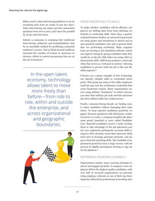 Rewriting the rules for the digital age
Hilton used a video interviewing platform to cut its
recruiting cycle from six weeks to just five days.8
Video interviewing can reduce pre-hire assessment
questions from 200 to just 5 and raises the possibil-
ity of one-interview hires.
Indeed, a consensus is emerging that traditional
interviewing—subjective and unstandardized—may
be an unreliable method for predicting a potential
employee’s success. Just as blind musical auditions
increased the number of women in American or-
chestras, efforts to control unconscious bias are on
the rise in business.9
FROM CREDENTIALS TO SKILLS
To judge whether candidates will be effective, em-
ployers are shifting their focus from checking cre-
dentials to confirming skills. More than a quarter
of global business leaders we surveyed (29 percent)
are using games and simulations to attract and as-
sess potential candidates, but only 6 percent think
they are performing excellently. Many organiza-
tions are turning to job simulation software, which
can improve hiring by giving candidates tasks they
would do on the job. Still others are using video to
demonstrate skills. Skill Scout produces a short job
video that serves as a “job post in motion,” allowing
candidates to preview what the job is like and the
skills required.10
Veterans are a prime example of how technology
can identify valuable skills in overlooked talent
pools. This group has many of the skills employers
need but may lack the certification credentials that
many businesses require. Many organizations are
now using military “translators” in which veterans
can enter their military job code and title and trans-
late their military skills into civilian terms.11
Finally, consumer-facing brands are finding ways
to reject candidates without damaging their repu-
tation. To keep rejected candidates positively en-
gaged, Ericsson partnered with third-party vendor
CareerArc to create a company-branded job place-
ment portal, launched in 2016, called Candidate
Care. Rejected candidates receive a letter inviting
them to take advantage of the job placement por-
tal; once registered, participants can learn skills to
improve their résumés, boost their interview skills,
learn how to leverage personal networks, and im-
prove their job-searching skills. The Candidate Care
placement portal has been a huge success, with 98
percent of eligible participants electing to sign up
for the platform.12
OPTIMIZING SOURCING CHANNELS
Organizations employ many sourcing strategies to
attract and engage top talent. A company’s own em-
ployees deliver the highest-quality candidates, with
over half of surveyed organizations (51 percent)
citing employee referrals as one of their top three
channels, followed by professional networking sites
In the open talent
economy, technology
allows talent to move
more freely than
before—from role to
role, within and outside
the enterprise, and
across organizational
and geographic
boundaries.
42
 