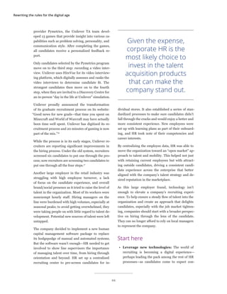 Rewriting the rules for the digital age
provider Pymetrics, the Unilever TA team devel-
oped 13 games that provide insight into various ca-
pabilities such as problem solving, personality, and
communication style. After completing the games,
all candidates receive a personalized feedback re-
port.
Only candidates selected by the Pymetrics program
move on to the third step: recording a video inter-
view. Unilever uses HireVue for its video interview-
ing platform, which digitally assesses and ranks the
video interviews to determine candidate fit. The
strongest candidates then move on to the fourth
step, when they are invited to a Discovery Centre for
an in-person “day in the life at Unilever” simulation.
Unilever proudly announced the transformation
of its graduate recruitment process on its website:
“Good news for new grads—that time you spent on
Minecraft and World of Warcraft may have actually
been time well spent. Unilever has digitized its re-
cruitment process and 20 minutes of gaming is now
part of the mix.”16
While the process is in its early stages, Unilever re-
cruiters are reporting significant improvements in
the hiring process. Under the old system, recruiters
screened six candidates to put one through the pro-
cess; now recruiters are screening two candidates to
put one through all the four steps.17
Another large employer in the retail industry was
struggling with high employee turnover, a lack
of focus on the candidate experience, and overall
brand/social presence as it tried to raise the level of
talent in the organization. Most of its workers were
nonexempt hourly staff. Hiring managers on the
line were burdened with high volumes, especially at
seasonal peaks; to avoid getting overwhelmed, they
were taking people on with little regard to talent de-
velopment. Potential new sources of talent were left
untapped.
The company decided to implement a new human
capital management software package to replace
its hodgepodge of manual and automated systems.
But the software wasn’t enough—HR needed to get
involved to show line supervisors the importance
of managing talent over time, from hiring through
orientation and beyond. HR set up a centralized
recruiting center to pre-screen candidates for in-
dividual stores. It also established a series of stan-
dardized processes to make sure candidates didn’t
fall through the cracks and would enjoy a better and
more consistent experience. New employees were
set up with learning plans as part of their onboard-
ing, and HR took note of their competencies and
career interests.
By centralizing the employee data, HR was able to
move the organization toward an “open market” ap-
proach to talent and mobility. This helped not just
with retaining current employees but with attract-
ing outside candidates, driving a consistent candi-
date experience across the enterprise that better
aligned with the company’s talent strategy and de-
sired reputation in the marketplace.
As this large employer found, technology isn’t
enough to elevate a company’s recruiting experi-
ence. To help ensure a steady flow of talent into the
organization and create an approach that delights
candidates, especially with the job market tighten-
ing, companies should start with a broader perspec-
tive on hiring through the lens of the candidate.
They can no longer afford to rely on local managers
to represent the company.
Start here
•	 Leverage new technologies: The world of
recruiting is becoming a digital experience—
perhaps leading the pack among the rest of HR
processes—as candidates come to expect con-
Given the expense,
corporate HR is the
most likely choice to
invest in the talent
acquisition products
that can make the
company stand out.
44
 