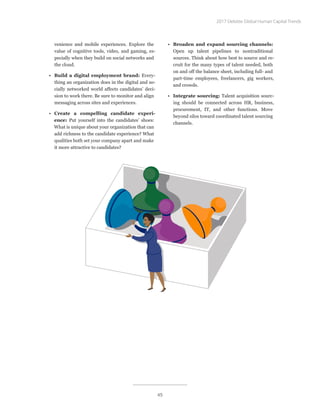 venience and mobile experiences. Explore the
value of cognitive tools, video, and gaming, es-
pecially when they build on social networks and
the cloud.
•	 Build a digital employment brand: Every-
thing an organization does in the digital and so-
cially networked world affects candidates’ deci-
sion to work there. Be sure to monitor and align
messaging across sites and experiences.
•	 Create a compelling candidate experi-
ence: Put yourself into the candidates’ shoes:
What is unique about your organization that can
add richness to the candidate experience? What
qualities both set your company apart and make
it more attractive to candidates?
•	 Broaden and expand sourcing channels:
Open up talent pipelines to nontraditional
sources. Think about how best to source and re-
cruit for the many types of talent needed, both
on and off the balance sheet, including full- and
part-time employees, freelancers, gig workers,
and crowds.
•	 Integrate sourcing: Talent acquisition sourc-
ing should be connected across HR, business,
procurement, IT, and other functions. Move
beyond silos toward coordinated talent sourcing
channels.
2017 Deloitte Global Human Capital Trends
45
 