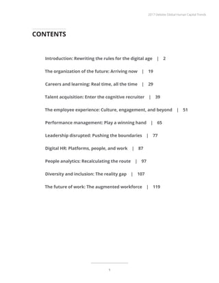 CONTENTS
Introduction: Rewriting the rules for the digital age | 2
The organization of the future: Arriving now | 19
Careers and learning: Real time, all the time | 29
Talent acquisition: Enter the cognitive recruiter | 39
The employee experience: Culture, engagement, and beyond | 51
Performance management: Play a winning hand | 65
Leadership disrupted: Pushing the boundaries | 77
Digital HR: Platforms, people, and work | 87
People analytics: Recalculating the route | 97
Diversity and inclusion: The reality gap | 107
The future of work: The augmented workforce | 119
2017 Deloitte Global Human Capital Trends
1
 