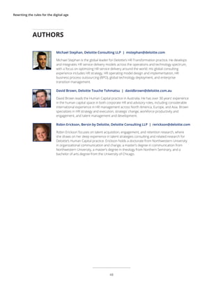 Rewriting the rules for the digital age
Michael Stephan, Deloitte Consulting LLP | mstephan@deloitte.com
Michael Stephan is the global leader for Deloitte’s HR Transformation practice. He develops
and integrates HR service delivery models across the operations and technology spectrum,
with a focus on optimizing HR service delivery around the world. His global consulting
experience includes HR strategy, HR operating model design and implementation, HR
business process outsourcing (BPO), global technology deployment, and enterprise
transition management.
David Brown, Deloitte Touche Tohmatsu | davidbrown@deloitte.com.au
David Brown leads the Human Capital practice in Australia. He has over 30 years’ experience
in the human capital space in both corporate HR and advisory roles, including considerable
international experience in HR management across North America, Europe, and Asia. Brown
specializes in HR strategy and execution, strategic change, workforce productivity and
engagement, and talent management and development.
Robin Erickson, Bersin by Deloitte, Deloitte Consulting LLP | rerickson@deloitte.com
Robin Erickson focuses on talent acquisition, engagement, and retention research, where
she draws on her deep experience in talent strategies consulting and related research for
Deloitte’s Human Capital practice. Erickson holds a doctorate from Northwestern University
in organizational communication and change, a master’s degree in communication from
Northwestern University, a master’s degree in theology from Northern Seminary, and a
bachelor of arts degree from the University of Chicago.
AUTHORS
48
 