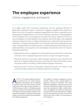 In a digital world with increasing transparency and the growing influence of
Millennials, employees expect a productive, engaging, enjoyable work experience.
Rather than focus narrowly on employee engagement and culture, organizations are
developing an integrated focus on the entire employee experience, bringing together
all the workplace, HR, and management practices that impact people on the job. A
new marketplace of pulse feedback tools, wellness and fitness apps, and integrated
employee self-service tools is helping HR departments understand and improve this
experience. Through new approaches such as design thinking and employee journey
maps, HR departments are now focusing on understanding and improving this com-
plete experience and using tools such as employee net promoter scores to measure
employee satisfaction.1
•	 Organizational culture, engagement, and employee brand proposition remain top
priorities in 2017; employee experience ranks as a major trend again this year.
•	 Nearly 80 percent of executives rated employee experience very important (42
percent) or important (38 percent), but only 22 percent reported that their compa-
nies were excellent at building a differentiated employee experience.
•	 Fifty-nine percent of survey respondents reported they were not ready or only
somewhat ready to address the employee experience challenge.
The employee experience
Culture, engagement, and beyond
A
PRODUCTIVE, positive employee experience
has emerged as the new contract between
employer and employee. Just as marketing
and product teams have moved beyond customer
satisfaction to look at total customer experience, so
is HR refocusing its efforts on building programs,
strategies, and teams that understand and continu-
ously improve the entire employee experience. Our
research has identified 20 elements that bring this
together, each of which requires focus and attention
from HR and management.2
The problems of employee engagement and pro-
ductivity continue to grow. Overall employee en-
gagement, measured by Glassdoor data across
thousands of companies, is flat year over year.3
This
This year’s Global Human Capital Trends research
shows that organizations’ ability to address these
issues of engagement and culture has dropped by
14 percent since last year, illustrating how complex
the work environment has become. In several im-
portant areas, there is little or no improvement at
all. (See figure 1.)
2017 Deloitte Global Human Capital Trends
51
 
