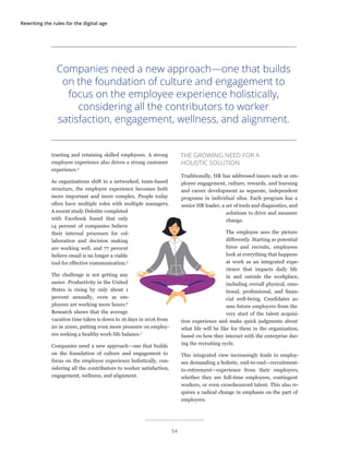 Rewriting the rules for the digital age
tracting and retaining skilled employees. A strong
employee experience also drives a strong customer
experience.4
As organizations shift to a networked, team-based
structure, the employee experience becomes both
more important and more complex. People today
often have multiple roles with multiple managers.
A recent study Deloitte completed
with Facebook found that only
14 percent of companies believe
their internal processes for col-
laboration and decision making
are working well, and 77 percent
believe email is no longer a viable
tool for effective communication.5
The challenge is not getting any
easier. Productivity in the United
States is rising by only about 1
percent annually, even as em-
ployees are working more hours.6
Research shows that the average
vacation time taken is down to 16 days in 2016 from
20 in 2000, putting even more pressure on employ-
ees seeking a healthy work-life balance.7
Companies need a new approach—one that builds
on the foundation of culture and engagement to
focus on the employee experience holistically, con-
sidering all the contributors to worker satisfaction,
engagement, wellness, and alignment.
THE GROWING NEED FOR A
HOLISTIC SOLUTION
Traditionally, HR has addressed issues such as em-
ployee engagement, culture, rewards, and learning
and career development as separate, independent
programs in individual silos. Each program has a
senior HR leader, a set of tools and diagnostics, and
solutions to drive and measure
change.
The employee sees the picture
differently. Starting as potential
hires and recruits, employees
look at everything that happens
at work as an integrated expe-
rience that impacts daily life
in and outside the workplace,
including overall physical, emo-
tional, professional, and finan-
cial well-being. Candidates as-
sess future employers from the
very start of the talent acquisi-
tion experience and make quick judgments about
what life will be like for them in the organization,
based on how they interact with the enterprise dur-
ing the recruiting cycle.
This integrated view increasingly leads to employ-
ees demanding a holistic, end-to-end—recruitment-
to-retirement—experience from their employers,
whether they are full-time employees, contingent
workers, or even crowdsourced talent. This also re-
quires a radical change in emphasis on the part of
employers.
Companies need a new approach—one that builds
on the foundation of culture and engagement to
focus on the employee experience holistically,
considering all the contributors to worker
satisfaction, engagement, wellness, and alignment.
54
 