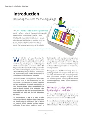 Rewriting the rules for the digital age
The 2017 Deloitte Global Human Capital Trends
report reflects seismic changes in the world
of business. This new era, often called
the Fourth Industrial Revolution1
—or, as
we have earlier labeled it, the Big Shift2
—
has fundamentally transformed busi-
ness, the broader economy, and society.
W
E title this year’s report Rewriting the
rules for the digital age because a prin-
cipal characteristic of the new era is not
merely change, but change at an accelerating rate,
which creates new rules for business and for HR.
Organizations face a radically shifting context for
the workforce, the workplace, and the world of work.
These shifts have changed the rules for nearly ev-
ery organizational people practice, from learning to
management to the definition of work itself.
All business leaders have experienced these shifts,
for good or for ill, in both their business and per-
sonal lives. Rapid change is not limited to technol-
ogy, but encompasses society and demographics as
well. Business and HR leaders can no longer con-
tinue to operate according to old paradigms. They
must now embrace new ways of thinking about their
companies, their talent, and their role in global so-
cial issues.
We have developed a “new set of rules” to make
sense of this changing landscape. These rules reflect
the shifts in mind-set and behavior that we believe
are required to lead, organize, motivate, manage,
and engage the 21st-century workforce. While it is
hard to predict which emerging business practices
will endure, it is impossible to ignore the need for
change. This report is a call to action for HR and
business leaders, who must understand the impact
of change and develop new rules for people, work,
and organizations.
This report marks the fifth anniversary of our an-
nual deep dive into human capital trends. This year,
our survey included more than 10,000 respondents
from 140 countries, fueling our analysis of the so-
cial, economic, political, technological, and cultural
issues facing business and HR leaders and employ-
ees worldwide.
Forces for change driven
by the digital revolution
We found a fascinating tapestry of issues as we
looked at the survey data, spoke with clients, and
interviewed business leaders around the world.
It is abundantly clear that technology is advancing
at an unprecedented rate. Technologies such as ar-
tificial intelligence (AI), mobile platforms, sensors,
Introduction
Rewriting the rules for the digital age
2
 