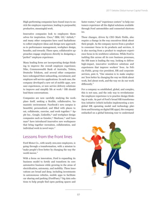 High-performing companies have found ways to en-
rich the employee experience, leading to purposeful,
productive, meaningful work.
Innovative companies look to employees them-
selves for inspiration. Cisco,8
IBM, GE,9
Airbnb,10
and many other companies have used hackathons
to collect employee ideas and design new approach-
es to performance management, workplace design,
benefits, and rewards. These open, collaborative ap-
proaches engage employees directly in designing a
“perfect” employee experience.
Many leading firms are incorporating design think-
ing to improve the overall employee experience.
Nike, Commonwealth Bank of Australia, Telstra,
Deutsche Telekom, and several other companies
have redesigned their onboarding, recruitment, and
employee self-service applications. In each case, the
company developed a new set of mobile apps, new
user experiences, or new service delivery solutions
to improve and simplify life at work.11
HR should
lead these conversations.
Companies are now carefully studying the work-
place itself, seeking a flexible, collaborative, hu-
manistic environment. Facebook’s new campus is
beautiful, personalized, and filled with places to
eat, collaborate, exercise, and work together.12
Ap-
ple Inc., Google, LinkedIn,13
and workplace design
companies such as Gensler,14
Steelcase,15
and Lees-
man16
have introduced innovative new workspaces
that bring together recreation, collaboration, and
individual work in novel ways.17
Lessons from the front lines
Ford Motor Co., with nearly 200,000 employees, is
going through a transformation, with a mission to
“make people’s lives better by changing the way the
world moves.”
With a focus on innovation, Ford is expanding its
business model to fortify and transform its core
automotive business while growing in the areas of
electrification, autonomy, and mobility. These inno-
vations are broad and deep, including investments
in autonomous vehicles, mobile apps to facilitate
car sharing and parking (FordPass),18
big data solu-
tions to help people find open parking spaces and
faster routes,19
and “experience centers” to help cus-
tomers experience all the digital solutions available
through Ford automobiles and connected electron-
ics.
These changes, driven by CEO Mark Fields, also
require a change in the way executives think about
their people. As the company moves from a product
to consumer focus in its products and services, it
is also moving from a product to employee experi-
ence focus in its workforce solutions. While Ford is
tackling this across all its core business processes,
the HR team is leading the way, looking to deliver
high-impact, innovative workforce solutions and
experiences that improve workers’ lives. As Feli-
cia Fields, group vice president, HR and corporate
services, puts it, “Our mission is to make employ-
ees’ lives better by changing the way we think about
work, feel about work, and the way we do our work
differently.”
For a company so established, global, and complex,
this is not easy, and the only way to revolutionize
the employee experience is to practice design think-
ing at scale. As part of Ford’s broad HR transforma-
tion initiative (which includes implementing a new
global HR operating model and technology plat-
form and focusing on digital HR apps), the company
embarked on a global listening tour to understand
2017 Deloitte Global Human Capital Trends
57
 