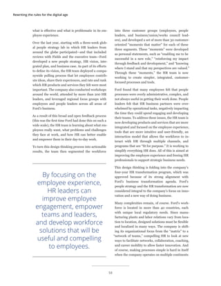 Rewriting the rules for the digital age
what is effective and what is problematic in its em-
ployee experience.
Over the last year, starting with a three-week glob-
al people strategy lab in which HR leaders from
around the globe participated—and that included
reviews with Fields and the executive team—Ford
developed a new people strategy, HR vision, inte-
grated plan, and business case. As part of its efforts
to define its vision, the HR team deployed a compa-
nywide polling process that let employees contrib-
ute ideas, share their experiences, and rate and rank
which HR products and services they felt were most
important. The company also conducted workshops
around the world, attended by more than 200 HR
leaders, and leveraged regional focus groups with
employees and people leaders across all areas of
Ford’s business.
As a result of this broad and open feedback process
(this was the first time Ford had done this on such a
wide scale), the HR team is learning about what em-
ployees really want, what problems and challenges
they face at work, and how HR can better enable
and empower them in their day-to-day work.
To turn this design thinking process into actionable
results, the team then segmented the workforce
into three customer groups (employees, people
leaders, and business/union/works council lead-
ers), and developed a set of more than 30 customer-
oriented “moments that matter” for each of these
three segments. These “moments” were developed
as personal statements, such as “enabling me to be
successful in a new role,” “reinforcing my impact
through feedback and development,” and “knowing
where I stand and that my perspectives are valued.”
Through these “moments,” the HR team is now
working to create simpler, integrated, customer-
focused processes and tools.
Ford found that many employees felt that people
processes were overly administrative, complex, and
not always useful in getting their work done. People
leaders felt that HR business partners were over-
whelmed by operational tasks, negatively impacting
the time they could spend engaging and developing
their teams. To address these issues, the HR team is
now developing products and services that are more
integrated and focused on the employee experience,
tools that are more intuitive and user-friendly, an
interaction model that allows the workforce to in-
teract with HR through multiple channels, and
programs that are “fit for purpose.” It is working to
simplify everything HR does. All of this is aimed at
improving the employee experience and freeing HR
professionals to support strategic business needs.
This design thinking is folding into the company’s
four-year HR transformation program, which was
approved because of its strong alignment with
Ford’s business transformation agenda. Ford’s
people strategy and the HR transformation are now
considered integral to the company’s focus on inno-
vation and a new way of doing business.
Many complexities remain, of course. Ford’s work-
force is located in more than 40 countries, each
with unique local regulatory needs. Since manu-
facturing plants and labor relations vary from loca-
tion to location, designed solutions must be flexible
and localized in many ways. The company is shift-
ing its organizational focus from the “matrix” to a
“network of teams,” compelling HR to look at new
ways to facilitate networks, collaboration, coaching,
and career mobility to allow faster innovation. And
of course, making processes simple is hard in itself
when the company operates on multiple continents
By focusing on the
employee experience,
HR leaders can
improve employee
engagement, empower
teams and leaders,
and develop workforce
solutions that will be
useful and compelling
to employees.
58
 