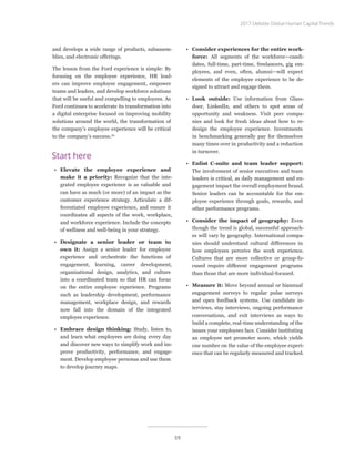 and develops a wide range of products, subassem-
blies, and electronic offerings.
The lesson from the Ford experience is simple: By
focusing on the employee experience, HR lead-
ers can improve employee engagement, empower
teams and leaders, and develop workforce solutions
that will be useful and compelling to employees. As
Ford continues to accelerate its transformation into
a digital enterprise focused on improving mobility
solutions around the world, the transformation of
the company’s employee experience will be critical
to the company’s success.20
Start here
•	 Elevate the employee experience and
make it a priority: Recognize that the inte-
grated employee experience is as valuable and
can have as much (or more) of an impact as the
customer experience strategy. Articulate a dif-
ferentiated employee experience, and ensure it
coordinates all aspects of the work, workplace,
and workforce experience. Include the concepts
of wellness and well-being in your strategy.
•	 Designate a senior leader or team to
own it: Assign a senior leader for employee
experience and orchestrate the functions of
engagement, learning, career development,
organizational design, analytics, and culture
into a coordinated team so that HR can focus
on the entire employee experience. Programs
such as leadership development, performance
management, workplace design, and rewards
now fall into the domain of the integrated
employee experience.
•	 Embrace design thinking: Study, listen to,
and learn what employees are doing every day
and discover new ways to simplify work and im-
prove productivity, performance, and engage-
ment. Develop employee personas and use them
to develop journey maps.
•	 Consider experiences for the entire work-
force: All segments of the workforce—candi-
dates, full-time, part-time, freelancers, gig em-
ployees, and even, often, alumni—will expect
elements of the employee experience to be de-
signed to attract and engage them.
•	 Look outside: Use information from Glass-
door, LinkedIn, and others to spot areas of
opportunity and weakness. Visit peer compa-
nies and look for fresh ideas about how to re-
design the employee experience. Investments
in benchmarking generally pay for themselves
many times over in productivity and a reduction
in turnover.
•	 Enlist C-suite and team leader support:
The involvement of senior executives and team
leaders is critical, as daily management and en-
gagement impact the overall employment brand.
Senior leaders can be accountable for the em-
ployee experience through goals, rewards, and
other performance programs.
•	 Consider the impact of geography: Even
though the trend is global, successful approach-
es will vary by geography. International compa-
nies should understand cultural differences in
how employees perceive the work experience.
Cultures that are more collective or group-fo-
cused require different engagement programs
than those that are more individual-focused.
•	 Measure it: Move beyond annual or biannual
engagement surveys to regular pulse surveys
and open feedback systems. Use candidate in-
terviews, stay interviews, ongoing performance
conversations, and exit interviews as ways to
build a complete, real-time understanding of the
issues your employees face. Consider instituting
an employee net promoter score, which yields
one number on the value of the employee experi-
ence that can be regularly measured and tracked.
2017 Deloitte Global Human Capital Trends
59
 