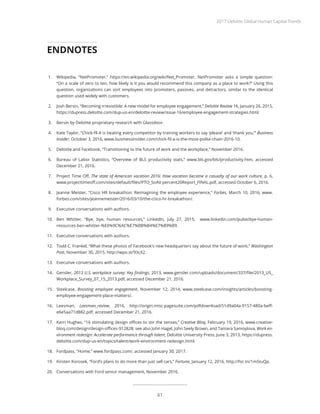 1.	 Wikipedia, “NetPromoter,” https://en.wikipedia.org/wiki/Net_Promoter. NetPromoter asks a simple question:
“On a scale of zero to ten, how likely is it you would recommend this company as a place to work?” Using this
question, organizations can sort employees into promoters, passives, and detractors, similar to the identical
question used widely with customers.
2.	 Josh Bersin, “Becoming irresistible: A new model for employee engagement,” Deloitte Review 16, January 26, 2015,
https://dupress.deloitte.com/dup-us-en/deloitte-review/issue-16/employee-engagement-strategies.html.
3.	 Bersin by Deloitte proprietary research with Glassdoor.
4.	 Kate Taylor, “Chick-fil-A is beating every competitor by training workers to say ‘please’ and ‘thank you,’” Business
Insider, October 3, 2016, www.businessinsider.com/chick-fil-a-is-the-most-polite-chain-2016-10.
5.	 Deloitte and Facebook, “Transitioning to the future of work and the workplace,” November 2016.
6.	 Bureau of Labor Statistics, “Overview of BLS productivity stats,” www.bls.gov/bls/productivity.htm, accessed
December 21, 2016.
7.	 Project Time Off, The state of American vacation 2016: How vacation became a casualty of our work culture, p. 6,
www.projecttimeoff.com/sites/default/files/PTO_SoAV percent20Report_FINAL.pdf, accessed October 6, 2016.
8.	 Jeanne Meister, “Cisco HR breakathon: Reimagining the employee experience,” Forbes, March 10, 2016, www.
forbes.com/sites/jeannemeister/2016/03/10/the-cisco-hr-breakathon/.
9.	 Executive conversations with authors.
10.	 Ben Whitter, “Bye, bye, human resources,” LinkedIn, July 27, 2015, www.linkedin.com/pulse/bye-human-
resources-ben-whitter-%E6%9C%AC%E7%BB%B4%E7%89%B9.
11.	 Executive conversations with authors.
12.	 Todd C. Frankel, “What these photos of Facebook’s new headquarters say about the future of work,” Washington
Post, November 30, 2015, http://wpo.st/93cX2.
13.	 Executive conversations with authors.
14.	 Gensler, 2013 U.S. workplace survey: Key findings, 2013, www.gensler.com/uploads/document/337/file/2013_US_
Workplace_Survey_07_15_2013.pdf, accessed December 21, 2016.
15.	 Steelcase, Boosting employee engagement, November 12, 2014, www.steelcase.com/insights/articles/boosting-
employee-engagement-place-matters/.
16.	 Leesman, Leesman_review, 2016, http://origin.misc.pagesuite.com/pdfdownload/51d9a04a-9157-480a-beff-
e6e5aa71d882.pdf, accessed December 21, 2016.
17.	 Kerri Hughes, “16 stimulating design offices to stir the senses,” Creative Bloq, February 19, 2016, www.creative-
bloq.com/design/design-offices-912828; see also John Hagel, John Seely Brown, and Tamara Samoylova, Work en-
vironment redesign: Accelerate performance through talent, Deloitte University Press, June 3, 2013, https://dupress.
deloitte.com/dup-us-en/topics/talent/work-environment-redesign.html.
18.	 Fordpass, “Home,” www.fordpass.com/, accessed January 30, 2017.
19.	 Kirsten Korosek, “Ford’s plans to do more than just sell cars,” Fortune, January 12, 2016, http://for.tn/1mStuQp.
20.	 Conversations with Ford senior management, November 2016.
ENDNOTES
2017 Deloitte Global Human Capital Trends
61
 