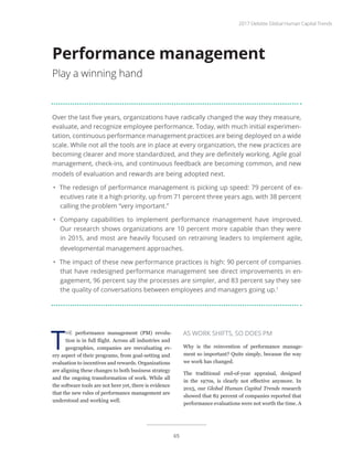 Over the last five years, organizations have radically changed the way they measure,
evaluate, and recognize employee performance. Today, with much initial experimen-
tation, continuous performance management practices are being deployed on a wide
scale. While not all the tools are in place at every organization, the new practices are
becoming clearer and more standardized, and they are definitely working. Agile goal
management, check-ins, and continuous feedback are becoming common, and new
models of evaluation and rewards are being adopted next.
•	 The redesign of performance management is picking up speed: 79 percent of ex-
ecutives rate it a high priority, up from 71 percent three years ago, with 38 percent
calling the problem “very important.”
•	 Company capabilities to implement performance management have improved.
Our research shows organizations are 10 percent more capable than they were
in 2015, and most are heavily focused on retraining leaders to implement agile,
developmental management approaches.
•	 The impact of these new performance practices is high: 90 percent of companies
that have redesigned performance management see direct improvements in en-
gagement, 96 percent say the processes are simpler, and 83 percent say they see
the quality of conversations between employees and managers going up.1
Performance management
Play a winning hand
T
HE performance management (PM) revolu-
tion is in full flight. Across all industries and
geographies, companies are reevaluating ev-
ery aspect of their programs, from goal-setting and
evaluation to incentives and rewards. Organizations
are aligning these changes to both business strategy
and the ongoing transformation of work. While all
the software tools are not here yet, there is evidence
that the new rules of performance management are
understood and working well.
AS WORK SHIFTS, SO DOES PM
Why is the reinvention of performance manage-
ment so important? Quite simply, because the way
we work has changed.
The traditional end-of-year appraisal, designed
in the 1970s, is clearly not effective anymore. In
2015, our Global Human Capital Trends research
showed that 82 percent of companies reported that
performance evaluations were not worth the time. A
2017 Deloitte Global Human Capital Trends
65
 