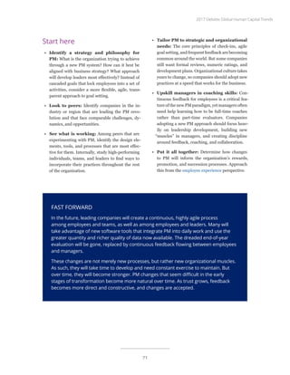 Start here
•	 Identify a strategy and philosophy for
PM: What is the organization trying to achieve
through a new PM system? How can it best be
aligned with business strategy? What approach
will develop leaders most effectively? Instead of
cascaded goals that lock employees into a set of
activities, consider a more flexible, agile, trans-
parent approach to goal setting.
•	 Look to peers: Identify companies in the in-
dustry or region that are leading the PM revo-
lution and that face comparable challenges, dy-
namics, and opportunities.
•	 See what is working: Among peers that are
experimenting with PM, identify the design ele-
ments, tools, and processes that are most effec-
tive for them. Internally, study high-performing
individuals, teams, and leaders to find ways to
incorporate their practices throughout the rest
of the organization.
•	 Tailor PM to strategic and organizational
needs: The core principles of check-ins, agile
goal setting, and frequent feedback are becoming
common around the world. But some companies
still want formal reviews, numeric ratings, and
development plans. Organizational culture takes
years to change, so companies should adopt new
practices at a speed that works for the business.
•	 Upskill managers in coaching skills: Con-
tinuous feedback for employees is a critical fea-
ture of the new PM paradigm, yet managers often
need help learning how to be full-time coaches
rather than part-time evaluators. Companies
adopting a new PM approach should focus heav-
ily on leadership development, building new
“muscles” in managers, and creating discipline
around feedback, coaching, and collaboration.
•	 Put it all together: Determine how changes
to PM will inform the organization’s rewards,
promotion, and succession processes. Approach
this from the employee experience perspective.
FAST FORWARD
In the future, leading companies will create a continuous, highly agile process
among employees and teams, as well as among employees and leaders. Many will
take advantage of new software tools that integrate PM into daily work and use the
greater quantity and richer quality of data now available. The dreaded end-of-year
evaluation will be gone, replaced by continuous feedback flowing between employees
and managers.
These changes are not merely new processes, but rather new organizational muscles.
As such, they will take time to develop and need constant exercise to maintain. But
over time, they will become stronger. PM changes that seem difficult in the early
stages of transformation become more natural over time. As trust grows, feedback
becomes more direct and constructive, and changes are accepted.
2017 Deloitte Global Human Capital Trends
71
 