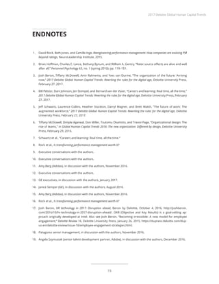1.	 David Rock, Beth Jones, and Camille Inge, Reengineering performance management: How companies are evolving PM
beyond ratings, NeuroLeadership Institute, 2015.
2.	 Brian Hoffman, Charles E. Lance, Bethany Bynum, and William A. Gentry, “Rater source effects are alive and well
after all,” Personnel Psychology 63, no. 1 (spring 2010): pp. 119–151.
3.	 Josh Bersin, Tiffany McDowell, Amir Rahnema, and Yves van Durme, “The organization of the future: Arriving
now,” 2017 Deloitte Global Human Capital Trends: Rewriting the rules for the digital age, Deloitte University Press,
February 27, 2017.
4.	 Bill Pelster, Dani Johnson, Jen Stempel, and Bernard van der Vyver, “Careers and learning: Real time, all the time,”
2017 Deloitte Global Human Capital Trends: Rewriting the rules for the digital age, Deloitte University Press, February
27, 2017.
5.	 Jeff Schwartz, Laurence Collins, Heather Stockton, Darryl Wagner, and Brett Walsh, “The future of work: The
augmented workforce,” 2017 Deloitte Global Human Capital Trends: Rewriting the rules for the digital age, Deloitte
University Press, February 27, 2017.
6.	 Tiffany McDowell, Dimple Agarwal, Don Miller, Tsutomu Okamoto, and Trevor Page, “Organizational design: The
rise of teams,” in Global Human Capital Trends 2016: The new organization: Different by design, Deloitte University
Press, February 29, 2016.
7.	 Schwartz et al., “Careers and learning: Real time, all the time.”
8.	 Rock et al., Is transforming performance management worth it?
9.	 Executive conversations with the authors.
10.	 Executive conversations with the authors.
11.	 Amy Berg (Adidas), in discussion with the authors, November 2016.
12.	 Executive conversations with the authors.
13.	 GE executives, in discussion with the authors, January 2017.
14.	 Janice Semper (GE), in discussion with the authors, August 2016.
15.	 Amy Berg (Adidas), in discussion with the authors, November 2016.
16.	 Rock et al., Is transforming performance management worth it?
17.	 Josh Bersin, HR technology in 2017: Disruption ahead, Bersin by Deloitte, October 4, 2016, http://joshbersin.
com/2016/10/hr-technology-in-2017-disruption-ahead/. OKR (Objective and Key Results) is a goal-setting ap-
proach originally developed at Intel. Also see Josh Bersin, “Becoming irresistible: A new model for employee
engagement,” Deloitte Review 16, Deloitte University Press, January 26, 2015, https://dupress.deloitte.com/dup-
us-en/deloitte-review/issue-16/employee-engagement-strategies.html.
18.	 Patagonia senior management, in discussion with the authors, November 2016.
19.	 Angela Szymusiak (senior talent development partner, Adobe), in discussion with the authors, December 2016.
ENDNOTES
2017 Deloitte Global Human Capital Trends
73
 