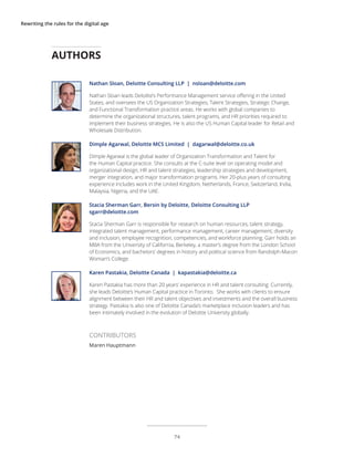 Rewriting the rules for the digital age
Nathan Sloan, Deloitte Consulting LLP | nsloan@deloitte.com
Nathan Sloan leads Deloitte’s Performance Management service offering in the United
States, and oversees the US Organization Strategies, Talent Strategies, Strategic Change,
and Functional Transformation practice areas. He works with global companies to
determine the organizational structures, talent programs, and HR priorities required to
implement their business strategies. He is also the US Human Capital leader for Retail and
Wholesale Distribution.
Dimple Agarwal, Deloitte MCS Limited | dagarwal@deloitte.co.uk
Dimple Agarwal is the global leader of Organization Transformation and Talent for
the Human Capital practice. She consults at the C-suite level on operating model and
organizational design, HR and talent strategies, leadership strategies and development,
merger integration, and major transformation programs. Her 20-plus years of consulting
experience includes work in the United Kingdom, Netherlands, France, Switzerland, India,
Malaysia, Nigeria, and the UAE.
Stacia Sherman Garr, Bersin by Deloitte, Deloitte Consulting LLP
sgarr@deloitte.com
Stacia Sherman Garr is responsible for research on human resources, talent strategy,
integrated talent management, performance management, career management, diversity
and inclusion, employee recognition, competencies, and workforce planning. Garr holds an
MBA from the University of California, Berkeley, a master’s degree from the London School
of Economics, and bachelors’ degrees in history and political science from Randolph-Macon
Woman’s College.
Karen Pastakia, Deloitte Canada | kapastakia@deloitte.ca
Karen Pastakia has more than 20 years’ experience in HR and talent consulting. Currently,
she leads Deloitte’s Human Capital practice in Toronto. She works with clients to ensure
alignment between their HR and talent objectives and investments and the overall business
strategy. Pastakia is also one of Deloitte Canada’s marketplace inclusion leaders and has
been intimately involved in the evolution of Deloitte University globally.
AUTHORS
CONTRIBUTORS
Maren Hauptmann
74
 