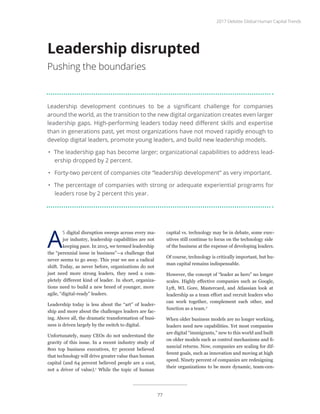 Leadership development continues to be a significant challenge for companies
around the world, as the transition to the new digital organization creates even larger
leadership gaps. High-performing leaders today need different skills and expertise
than in generations past, yet most organizations have not moved rapidly enough to
develop digital leaders, promote young leaders, and build new leadership models.
•	 The leadership gap has become larger; organizational capabilities to address lead-
ership dropped by 2 percent.
•	 Forty-two percent of companies cite “leadership development” as very important.
•	 The percentage of companies with strong or adequate experiential programs for
leaders rose by 2 percent this year.
Leadership disrupted
Pushing the boundaries
A
S digital disruption sweeps across every ma-
jor industry, leadership capabilities are not
keeping pace. In 2015, we termed leadership
the “perennial issue in business”—a challenge that
never seems to go away. This year we see a radical
shift. Today, as never before, organizations do not
just need more strong leaders, they need a com-
pletely different kind of leader. In short, organiza-
tions need to build a new breed of younger, more
agile, “digital-ready” leaders.
Leadership today is less about the “art” of leader-
ship and more about the challenges leaders are fac-
ing. Above all, the dramatic transformation of busi-
ness is driven largely by the switch to digital.
Unfortunately, many CEOs do not understand the
gravity of this issue. In a recent industry study of
800 top business executives, 67 percent believed
that technology will drive greater value than human
capital (and 64 percent believed people are a cost,
not a driver of value).1
While the topic of human
capital vs. technology may be in debate, some exec-
utives still continue to focus on the technology side
of the business at the expense of developing leaders.
Of course, technology is critically important, but hu-
man capital remains indispensable.
However, the concept of “leader as hero” no longer
scales. Highly effective companies such as Google,
Lyft, WL Gore, Mastercard, and Atlassian look at
leadership as a team effort and recruit leaders who
can work together, complement each other, and
function as a team.2
When older business models are no longer working,
leaders need new capabilities. Yet most companies
are digital “immigrants,” new to this world and built
on older models such as control mechanisms and fi-
nancial returns. Now, companies are scaling for dif-
ferent goals, such as innovation and moving at high
speed. Ninety percent of companies are redesigning
their organizations to be more dynamic, team-cen-
2017 Deloitte Global Human Capital Trends
77
 