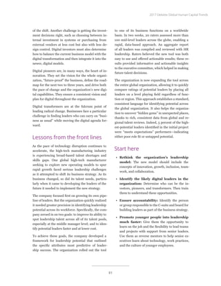 of the shift. Another challenge is getting the invest-
ment decisions right, such as choosing between in-
ternal investment in systems or purchasing from
external vendors at less cost but also with less de-
sign control. Digital investors must also determine
how to balance the current business model with the
digital transformation and then integrate it into the
newer, digital models.
Digital pioneers are, in many ways, the heart of in-
novation. They set the vision for the whole organi-
zation, “future-proof” the business, define the road-
map for the next two to three years, and drive both
the pace of change and the organization’s new digi-
tal capabilities. They ensure a consistent vision and
plan for digital throughout the organization.
Digital transformers are at the fulcrum point of
leading radical change. Businesses face a particular
challenge in finding leaders who can carry on “busi-
ness as usual” while moving the digital agenda for-
ward.
Lessons from the front lines
As the pace of technology disruption continues to
accelerate, the high-tech manufacturing industry
is experiencing broad-based talent shortages and
skills gaps. One global high-tech manufacturer
seeking to explore new operating models to spur
rapid growth faced serious leadership challenges
as it attempted to shift its business strategy. As its
business changed, so did its talent needs, particu-
larly when it came to developing the leaders of the
future it needed to implement the new strategy.
The company focused first on growing its own pipe-
line of leaders. But the organization quickly realized
it needed greater precision in identifying leadership
potential across its workforce. Specifically, the com-
pany zeroed in on two goals: to improve its ability to
spot leadership talent across all of its talent pools,
especially at the middle manager level; and to iden-
tify potential leaders faster and at lower cost.
To achieve these goals, the company developed a
framework for leadership potential that outlined
the specific attributes most predictive of leader-
ship success. The organization rolled out the tool
to one of its business functions on a worldwide
basis. In two weeks, 20 raters assessed more than
100 mid-level leaders across the globe, enabling a
rapid, data-based approach. An aggregate report
of all leaders was compiled and reviewed with HR
leadership. Raters believed the new tool was both
easy to use and offered actionable results; these re-
sults provided informative and actionable insights
to the executive committee, which helped in making
future talent decisions.
The organization is now expanding the tool across
the entire global organization, allowing it to quickly
compare ratings of potential leaders by placing all
leaders on a level playing field regardless of func-
tion or region. This approach establishes a standard,
consistent language for identifying potential across
the global organization. It also helps the organiza-
tion to uncover “hidden gems” in unexpected places,
thanks to rich, consistent data from global and re-
gional talent reviews. Indeed, 5 percent of the high-
est-potential leaders identified in the initial project
were “meets expectations” performers—indicating
either poor role fit or untapped potential.
Start here
•	 Rethink the organization’s leadership
model: The new model should include the
concepts of innovation, growth, inclusion, team-
work, and collaboration.
•	 Identify the likely digital leaders in the
organization: Determine who can be the in-
vestors, pioneers, and transformers. Then train
them to understand these opportunities.
•	 Ensure accountability: Identify the person
or group responsible to the C-suite and board for
building leaders as part of the business strategy.
•	 Promote younger people into leadership
much faster: Give them the opportunity to
learn on the job and the flexibility to lead teams
and projects with support from senior leaders.
Use them as reverse mentors to help senior ex-
ecutives learn about technology, work practices,
and the culture of younger employees.
2017 Deloitte Global Human Capital Trends
81
 