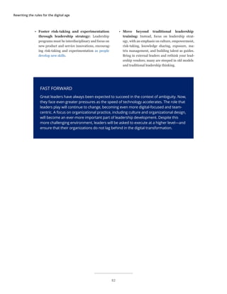 Rewriting the rules for the digital age
•	 Foster risk-taking and experimentation
through leadership strategy: Leadership
programs must be interdisciplinary and focus on
new product and service innovations, encourag-
ing risk-taking and experimentation as people
develop new skills.
FAST FORWARD
Great leaders have always been expected to succeed in the context of ambiguity. Now,
they face even greater pressures as the speed of technology accelerates. The role that
leaders play will continue to change, becoming even more digital-focused and team-
centric. A focus on organizational practice, including culture and organizational design,
will become an ever-more important part of leadership development. Despite this
more challenging environment, leaders will be asked to execute at a higher level—and
ensure that their organizations do not lag behind in the digital transformation.
•	 Move beyond traditional leadership
training: Instead, focus on leadership strat-
egy, with an emphasis on culture, empowerment,
risk-taking, knowledge sharing, exposure, ma-
trix management, and building talent as guides.
Bring in external leaders and rethink your lead-
ership vendors; many are steeped in old models
and traditional leadership thinking.
82
 