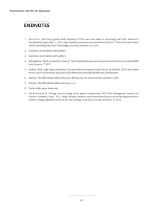 Rewriting the rules for the digital age
1.	 Korn Ferry, “Korn Ferry global study: Majority of CEOs see more value in technology than their workforce,”
BusinessWire, September 17, 2016, http://www.businesswire.com/news/home/20161117006293/en/Korn-Ferry-
Global-Study-Majority-CEOs-Technology, accessed December 21, 2016.
2.	 Executive conversations with authors.
3.	 Executive conversations with authors.
4.	 BrainyQuote, “Mark Zuckerberg Quotes,” https://www.brainyquote.com/quotes/quotes/m/markzucker453450.
html, January 17, 2017.
5.	 Andrea Derler, High-impact leadership: The new leadership maturity model, Bersin by Deloitte, 2016, http://www.
bersin.com/Practice/Detail.aspx?docid=20180&mode=search&p=Leadership-Development.
6.	 Deloitte, The 2016 Deloitte Millennial Survey: Winning over the next generation of leaders, 2016.
7.	 Deloitte, The 2016 Deloitte Millennial Survey, p. 6.
8.	 Derler, High-impact leadership.
9.	 Gerald Kane et al., Strategy, not technology, drives digital transformation, MIT Sloan Management Review and
Deloitte University Press, 2015, https://dupress.deloitte.com/content/dam/dup-us-en/articles/digital-transfor-
mation-strategy-digitally-mature/15-MIT-DD-Strategy_small.pdf, accessed December 21, 2016.
ENDNOTES
84
 