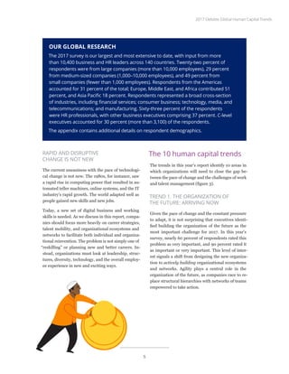 OUR GLOBAL RESEARCH
The 2017 survey is our largest and most extensive to date, with input from more
than 10,400 business and HR leaders across 140 countries. Twenty-two percent of
respondents were from large companies (more than 10,000 employees), 29 percent
from medium-sized companies (1,000–10,000 employees), and 49 percent from
small companies (fewer than 1,000 employees). Respondents from the Americas
accounted for 31 percent of the total; Europe, Middle East, and Africa contributed 51
percent, and Asia Pacific 18 percent. Respondents represented a broad cross-section
of industries, including financial services; consumer business; technology, media, and
telecommunications; and manufacturing. Sixty-three percent of the respondents
were HR professionals, with other business executives comprising 37 percent. C-level
executives accounted for 30 percent (more than 3,100) of the respondents.
The appendix contains additional details on respondent demographics.
RAPID AND DISRUPTIVE
CHANGE IS NOT NEW
The current uneasiness with the pace of technologi-
cal change is not new. The 1980s, for instance, saw
a rapid rise in computing power that resulted in au-
tomated teller machines, online systems, and the IT
industry’s rapid growth. The world adapted well as
people gained new skills and new jobs.
Today, a new set of digital business and working
skills is needed. As we discuss in this report, compa-
nies should focus more heavily on career strategies,
talent mobility, and organizational ecosystems and
networks to facilitate both individual and organiza-
tional reinvention. The problem is not simply one of
“reskilling” or planning new and better careers. In-
stead, organizations must look at leadership, struc-
tures, diversity, technology, and the overall employ-
ee experience in new and exciting ways.
The 10 human capital trends
The trends in this year’s report identify 10 areas in
which organizations will need to close the gap be-
tween the pace of change and the challenges of work
and talent management (figure 3).
TREND 1. THE ORGANIZATION OF
THE FUTURE: ARRIVING NOW
Given the pace of change and the constant pressure
to adapt, it is not surprising that executives identi-
fied building the organization of the future as the
most important challenge for 2017. In this year’s
survey, nearly 60 percent of respondents rated this
problem as very important, and 90 percent rated it
as important or very important. This level of inter-
est signals a shift from designing the new organiza-
tion to actively building organizational ecosystems
and networks. Agility plays a central role in the
organization of the future, as companies race to re-
place structural hierarchies with networks of teams
empowered to take action.
2017 Deloitte Global Human Capital Trends
5
 
