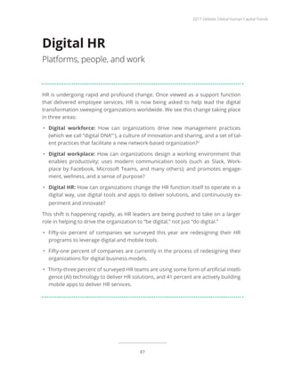 HR is undergoing rapid and profound change. Once viewed as a support function
that delivered employee services, HR is now being asked to help lead the digital
transformation sweeping organizations worldwide. We see this change taking place
in three areas:
•	 Digital workforce: How can organizations drive new management practices
(which we call “digital DNA”1
), a culture of innovation and sharing, and a set of tal-
ent practices that facilitate a new network-based organization?2
•	 Digital workplace: How can organizations design a working environment that
enables productivity; uses modern communication tools (such as Slack, Work-
place by Facebook, Microsoft Teams, and many others); and promotes engage-
ment, wellness, and a sense of purpose?
•	 Digital HR: How can organizations change the HR function itself to operate in a
digital way, use digital tools and apps to deliver solutions, and continuously ex-
periment and innovate?
This shift is happening rapidly, as HR leaders are being pushed to take on a larger
role in helping to drive the organization to “be digital,” not just “do digital.”
•	 Fifty-six percent of companies we surveyed this year are redesigning their HR
programs to leverage digital and mobile tools.
•	 Fifty-one percent of companies are currently in the process of redesigning their
organizations for digital business models.
•	 Thirty-three percent of surveyed HR teams are using some form of artificial intelli-
gence (AI) technology to deliver HR solutions, and 41 percent are actively building
mobile apps to deliver HR services.
Digital HR
Platforms, people, and work
2017 Deloitte Global Human Capital Trends
87
 