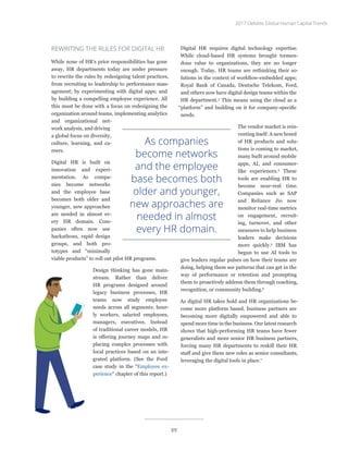 REWRITING THE RULES FOR DIGITAL HR
While none of HR’s prior responsibilities has gone
away, HR departments today are under pressure
to rewrite the rules by redesigning talent practices,
from recruiting to leadership to performance man-
agement; by experimenting with digital apps; and
by building a compelling employee experience. All
this must be done with a focus on redesigning the
organization around teams, implementing analytics
and organizational net-
work analysis, and driving
a global focus on diversity,
culture, learning, and ca-
reers.
Digital HR is built on
innovation and experi-
mentation. As compa-
nies become networks
and the employee base
becomes both older and
younger, new approaches
are needed in almost ev-
ery HR domain. Com-
panies often now use
hackathons, rapid design
groups, and both pro-
totypes and “minimally
viable products” to roll out pilot HR programs.
Design thinking has gone main-
stream. Rather than deliver
HR programs designed around
legacy business processes, HR
teams now study employee
needs across all segments: hour-
ly workers, salaried employees,
managers, executives. Instead
of traditional career models, HR
is offering journey maps and re-
placing complex processes with
local practices based on an inte-
grated platform. (See the Ford
case study in the “Employee ex-
perience” chapter of this report.)
Digital HR requires digital technology expertise.
While cloud-based HR systems brought tremen-
dous value to organizations, they are no longer
enough. Today, HR teams are rethinking their so-
lutions in the context of workflow-embedded apps;
Royal Bank of Canada, Deutsche Telekom, Ford,
and others now have digital design teams within the
HR department.3
This means using the cloud as a
“platform” and building on it for company-specific
needs.
The vendor market is rein-
venting itself: A new breed
of HR products and solu-
tions is coming to market,
many built around mobile
apps, AI, and consumer-
like experiences.4
These
tools are enabling HR to
become near-real time.
Companies such as SAP
and Reliance Jio now
monitor real-time metrics
on engagement, recruit-
ing, turnover, and other
measures to help business
leaders make decisions
more quickly.5
IBM has
begun to use AI tools to
give leaders regular pulses on how their teams are
doing, helping them see patterns that can get in the
way of performance or retention and prompting
them to proactively address them through coaching,
recognition, or community building.6
As digital HR takes hold and HR organizations be-
come more platform based, business partners are
becoming more digitally empowered and able to
spend more time in the business. Our latest research
shows that high-performing HR teams have fewer
generalists and more senior HR business partners,
forcing many HR departments to reskill their HR
staff and give them new roles as senior consultants,
leveraging the digital tools in place.7
As companies
become networks
and the employee
base becomes both
older and younger,
new approaches are
needed in almost
every HR domain.
2017 Deloitte Global Human Capital Trends
89
 