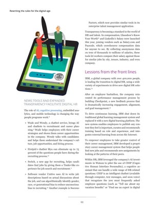 Rewriting the rules for the digital age
NEWS TOOLS AND EXPANDED
TRANSPARENCY FACILITATE DIGITAL HR
The role of AI, cognitive processing, embedded ana-
lytics, and mobile technology is changing the way
people programs work.8
•	 Wade and Wendy, a chatbot service, brings AI
and chatbots to recruitment and career plan-
ning.9
Wade helps employees with their career
strategies and shows them career opportunities
in the company. Wendy talks with candidates
and helps them understand the company’s cul-
ture, job opportunities, and hiring process.
•	 Firstjob’s chatbot Mya can eliminate up to 75
percent of the questions people have during the
recruiting process.10
•	 Switch, a new app for recruiting, helps candi-
dates find jobs by giving them a Tinder-like ex-
perience for job search and recruitment.11
•	 Software vendor Unitive uses AI to write job
descriptions based on actual discussions about
the job, and can algorithmically identify gender,
race, or generational bias to reduce unconscious
bias in recruiting.12
Another example is Success-
Factors, which now provides similar tools in its
enterprise talent management application.
Transparency is becoming a standard in the world of
HR and talent. In compensation, Glassdoor’s Know
Your Worth13
and LinkedIn’s Salary were launched
this year, joining vendors such as Salary.com and
Payscale, which crowdsource compensation data
for anyone to see. By collecting anonymous data
on tens of thousands to millions of salaries, these
tools let workers compare their salary against those
for similar jobs by city, tenure, industry, and even
company.
Lessons from the front lines
IBM, a global company with over 400,000 people,
is leading the transition to digital HR, using a wide
variety of experiments to drive new digital HR solu-
tions.14
After an employee hackathon, the company rein-
vented its performance management process by
building Checkpoint, a new feedback process that
is dramatically increasing engagement, alignment,
and goal management.15
To drive continuous learning, IBM shut down its
traditional global learning management system and
replaced it with a new digital learning platform. The
new system enables employees to publish any con-
tent they feel is important, curates and recommends
training based on role and experience, and inte-
grates external learning from across the Internet.
To empower employees to take greater control of
their career management, IBM developed a propri-
etary career management system that helps people
find new jobs and recommends new assignments by
looking at the patterns of their peers.
Within HR, IBM leveraged the company’s AI invest-
ments in Watson to pilot the use of CHIP (Cogni-
tive Human Interface Personality), a cognitive as-
sistant that can handle a wide range of HR-related
questions. CHIP is an intelligent chatbot (available
through computer, text messages, and soon voice)
that recognizes the 200 most frequently asked
employee questions (such as “Tell me about my
vacation benefits” or “Find me an expert in digital
90
 