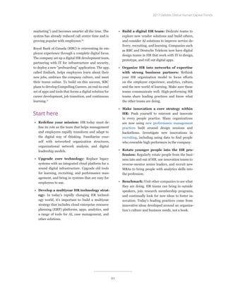 marketing”) and becomes smarter all the time. The
system has already reduced call center time and is
proving popular with employees.16
Royal Bank of Canada (RBC) is reinventing its em-
ployee experience through a complete digital focus.
The company set up a digital HR development team,
partnering with IT for infrastructure and security,
to deploy a new “preboarding” application. The app,
called Embark, helps employees learn about their
new jobs, embrace the company culture, and meet
their teams online. To build on this success, RBC
plans to develop Compelling Careers, an end-to-end
set of apps and tools that forms a digital solution for
career development, job transition, and continuous
learning.17
Start here
•	 Redefine your mission: HR today must de-
fine its role as the team that helps management
and employees rapidly transform and adapt to
the digital way of thinking. Familiarize your-
self with networked organization structures,
organizational network analysis, and digital
leadership models.
•	 Upgrade core technology: Replace legacy
systems with an integrated cloud platform for a
sound digital infrastructure. Upgrade old tools
for learning, recruiting, and performance man-
agement, and bring in systems that are easy for
employees to use.
•	 Develop a multiyear HR technology strat-
egy: In today’s rapidly changing HR technol-
ogy world, it’s important to build a multiyear
strategy that includes cloud enterprise resource
planning (ERP) platforms, apps, analytics, and
a range of tools for AI, case management, and
other solutions.
•	 Build a digital HR team: Dedicate teams to
explore new vendor solutions and build others,
and consider AI solutions to improve service de-
livery, recruiting, and learning. Companies such
as RBC and Deutsche Telekom now have digital
design teams in HR that work with IT to design,
prototype, and roll out digital apps.
•	 Organize HR into networks of expertise
with strong business partners: Rethink
your HR organization model to focus efforts
on the employee experience, analytics, culture,
and the new world of learning. Make sure these
teams communicate well: High-performing HR
teams share leading practices and know what
the other teams are doing.
•	 Make innovation a core strategy within
HR: Push yourself to reinvent and innovate
in every people practice. Many organizations
are now using new performance management
practices built around design sessions and
hackathons. Investigate new innovations in
recruiting, including using data to find people
who resemble high performers in the company.
•	 Rotate younger people into the HR pro-
fession: Regularly rotate people from the busi-
ness into and out of HR, use innovation teams to
reverse-mentor senior leaders, and recruit new
MBAs to bring people with analytics skills into
the profession.
•	 Benchmark: Visit other companies to see what
they are doing. HR teams can bring in outside
speakers, join research membership programs,
and continually look for new ideas to foster in-
novation. Today’s leading practices come from
innovative ideas developed around an organiza-
tion’s culture and business needs, not a book.
2017 Deloitte Global Human Capital Trends
91
 