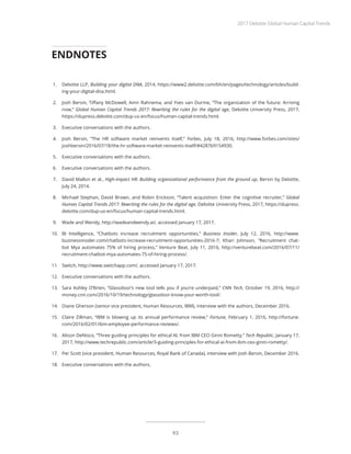 1.	 Deloitte LLP, Building your digital DNA, 2014, https://www2.deloitte.com/bh/en/pages/technology/articles/build-
ing-your-digital-dna.html.
2.	 Josh Bersin, Tiffany McDowell, Amir Rahnema, and Yves van Durme, “The organization of the future: Arriving
now,” Global Human Capital Trends 2017: Rewriting the rules for the digital age, Deloitte University Press, 2017,
https://dupress.deloitte.com/dup-us-en/focus/human-capital-trends.html.
3.	 Executive conversations with the authors.
4.	 Josh Bersin, “The HR software market reinvents itself,” Forbes, July 18, 2016, http://www.forbes.com/sites/
joshbersin/2016/07/18/the-hr-software-market-reinvents-itself/#4287b9154930.
5.	 Executive conversations with the authors.
6.	 Executive conversations with the authors.
7.	 David Mallon et al., High-impact HR: Building organizational performance from the ground up, Bersin by Deloitte,
July 24, 2014.
8.	 Michael Stephan, David Brown, and Robin Erickson, “Talent acquisition: Enter the cognitive recruiter,” Global
Human Capital Trends 2017: Rewriting the rules for the digital age, Deloitte University Press, 2017, https://dupress.
deloitte.com/dup-us-en/focus/human-capital-trends.html.
9.	 Wade and Wendy, http://wadeandwendy.ai/, accessed January 17, 2017.
10.	 BI Intelligence, “Chatbots increase recruitment opportunities,” Business Insider, July 12, 2016, http://www.
businessinsider.com/chatbots-increase-recruitment-opportunities-2016-7; Khari Johnson, “Recruitment chat-
bot Mya automates 75% of hiring process,” Venture Beat, July 11, 2016, http://venturebeat.com/2016/07/11/
recruitment-chatbot-mya-automates-75-of-hiring-process/.
11.	 Switch, http://www.switchapp.com/, accessed January 17, 2017.
12.	 Executive conversations with the authors.
13.	 Sara Ashley O’Brien, “Glassdoor’s new tool tells you if you’re underpaid,” CNN Tech, October 19, 2016, http://
money.cnn.com/2016/10/19/technology/glassdoor-know-your-worth-tool/.
14.	 Diane Gherson (senior vice president, Human Resources, IBM), interview with the authors, December 2016.
15.	 Claire Zillman, “IBM is blowing up its annual performance review,” Fortune, February 1, 2016, http://fortune.
com/2016/02/01/ibm-employee-performance-reviews/.
16.	 Alison DeNisco, “Three guiding principles for ethical AI, from IBM CEO Ginni Rometty,” Tech Republic, January 17,
2017, http://www.techrepublic.com/article/3-guiding-principles-for-ethical-ai-from-ibm-ceo-ginni-rometty/.
17.	 Per Scott (vice president, Human Resources, Royal Bank of Canada), interview with Josh Bersin, December 2016.
18.	 Executive conversations with the authors.
ENDNOTES
2017 Deloitte Global Human Capital Trends
93
 