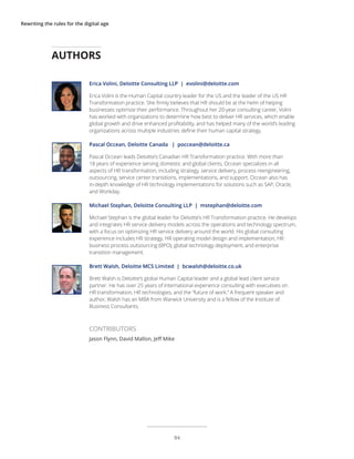 Rewriting the rules for the digital age
Erica Volini, Deloitte Consulting LLP | evolini@deloitte.com
Erica Volini is the Human Capital country leader for the US and the leader of the US HR
Transformation practice. She firmly believes that HR should be at the helm of helping
businesses optimize their performance. Throughout her 20-year consulting career, Volini
has worked with organizations to determine how best to deliver HR services, which enable
global growth and drive enhanced profitability, and has helped many of the world’s leading
organizations across multiple industries define their human capital strategy.
Pascal Occean, Deloitte Canada | poccean@deloitte.ca
Pascal Occean leads Deloitte’s Canadian HR Transformation practice. With more than
18 years of experience serving domestic and global clients, Occean specializes in all
aspects of HR transformation, including strategy, service delivery, process reengineering,
outsourcing, service center transitions, implementations, and support. Occean also has
in-depth knowledge of HR technology implementations for solutions such as SAP, Oracle,
and Workday.
Michael Stephan, Deloitte Consulting LLP | mstephan@deloitte.com
Michael Stephan is the global leader for Deloitte’s HR Transformation practice. He develops
and integrates HR service delivery models across the operations and technology spectrum,
with a focus on optimizing HR service delivery around the world. His global consulting
experience includes HR strategy, HR operating model design and implementation, HR
business process outsourcing (BPO), global technology deployment, and enterprise
transition management.
Brett Walsh, Deloitte MCS Limited | bcwalsh@deloitte.co.uk
Brett Walsh is Deloitte’s global Human Capital leader and a global lead client service
partner. He has over 25 years of international experience consulting with executives on
HR transformation, HR technologies, and the “future of work.” A frequent speaker and
author, Walsh has an MBA from Warwick University and is a fellow of the Institute of
Business Consultants.
AUTHORS
CONTRIBUTORS
Jason Flynn, David Mallon, Jeff Mike
94
 