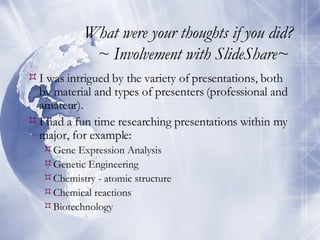 What were your thoughts if you did? ~ Involvement with SlideShare~  I was intrigued by the variety of presentations, both by material and types of presenters (professional and amateur). I had a fun time researching presentations within my major, for example: Gene Expression Analysis Genetic Engineering Chemistry - atomic structure Chemical reactions Biotechnology 