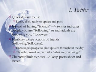 I. Twitter Quick & easy to use Login, click, ready to update and post. Instead of having “friends” --> twitter indicates people you are “following” or individuals are following you, “followers.” Easibility to see actions of friends (following/followers). Encourages people to give updates throughout the day. Thought provoking: site asks “what are you doing?” Character limit to posts --> keep posts short and sweet. 